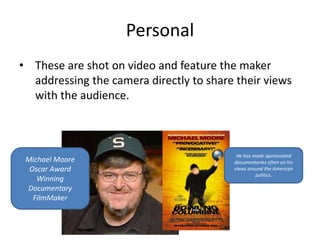 Personal 
• These are shot on video and feature the maker 
addressing the camera directly to share their views 
with the audience. 
Michael Moore 
Oscar Award 
Winning 
Documentary 
FilmMaker 
He has made opinionated 
documentaries often on his 
views around the American 
politics. 
 