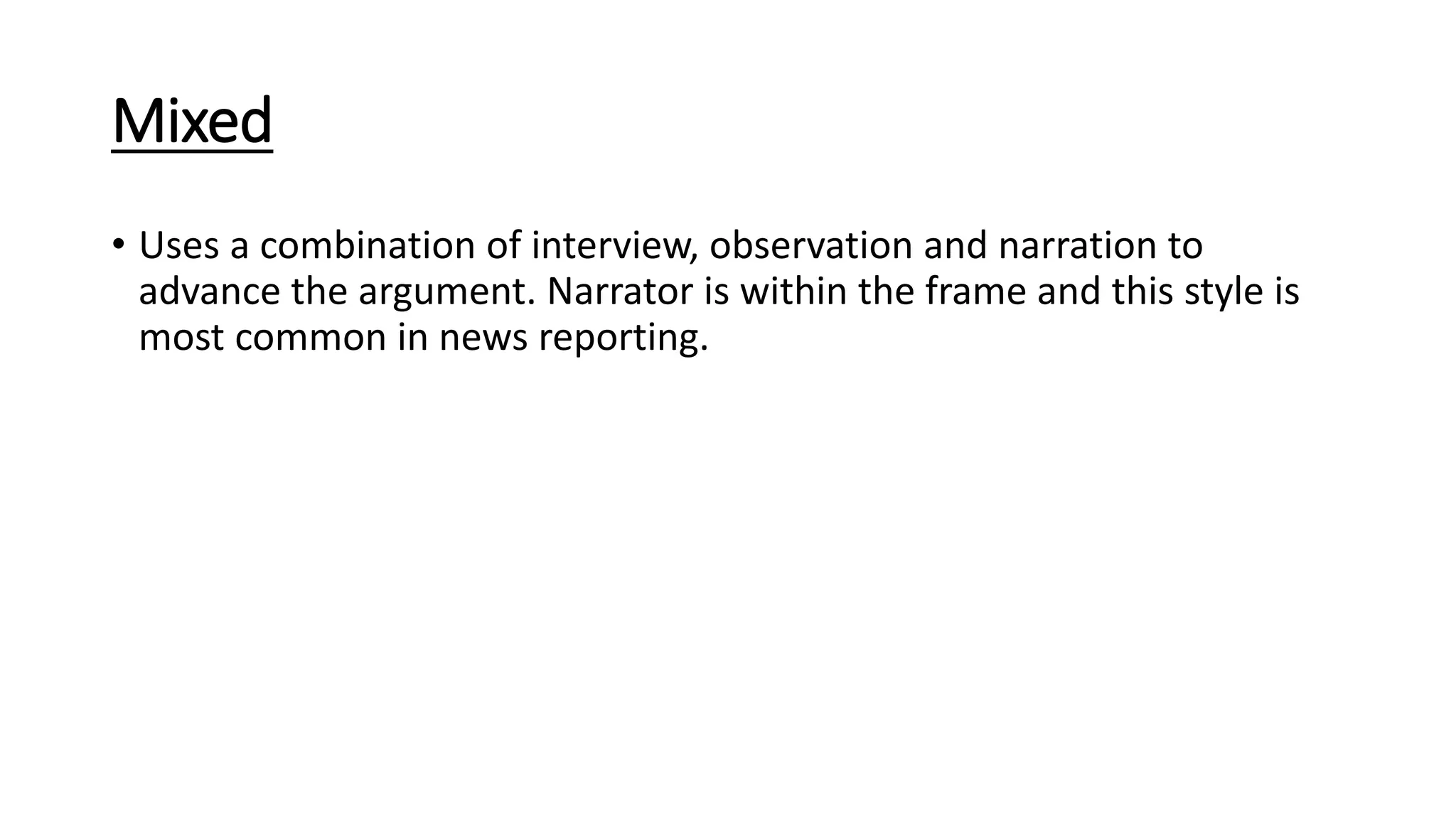 Mixed
• Uses a combination of interview, observation and narration to
advance the argument. Narrator is within the frame and this style is
most common in news reporting.
 