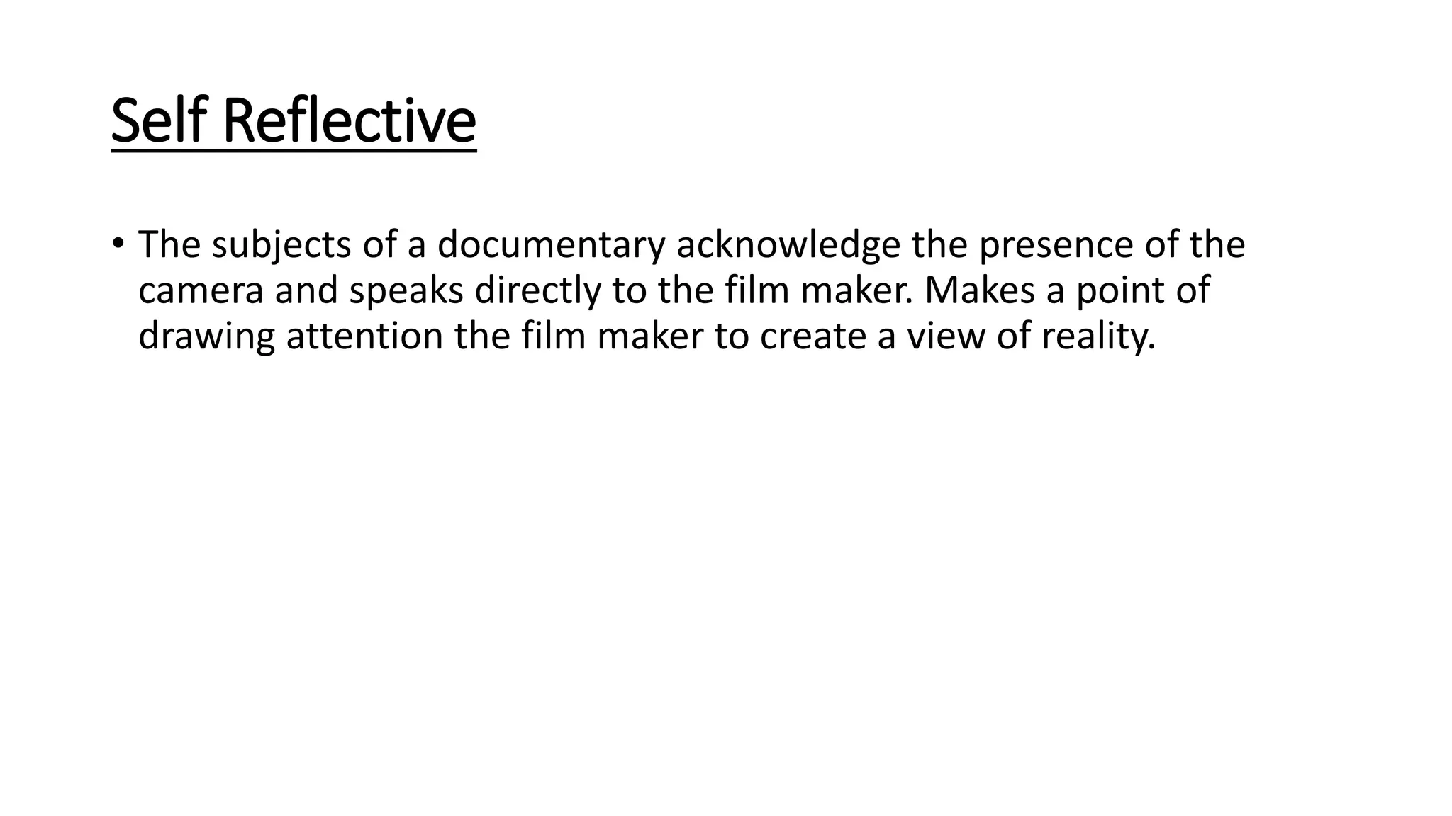 Self Reflective
• The subjects of a documentary acknowledge the presence of the
camera and speaks directly to the film maker. Makes a point of
drawing attention the film maker to create a view of reality.
 