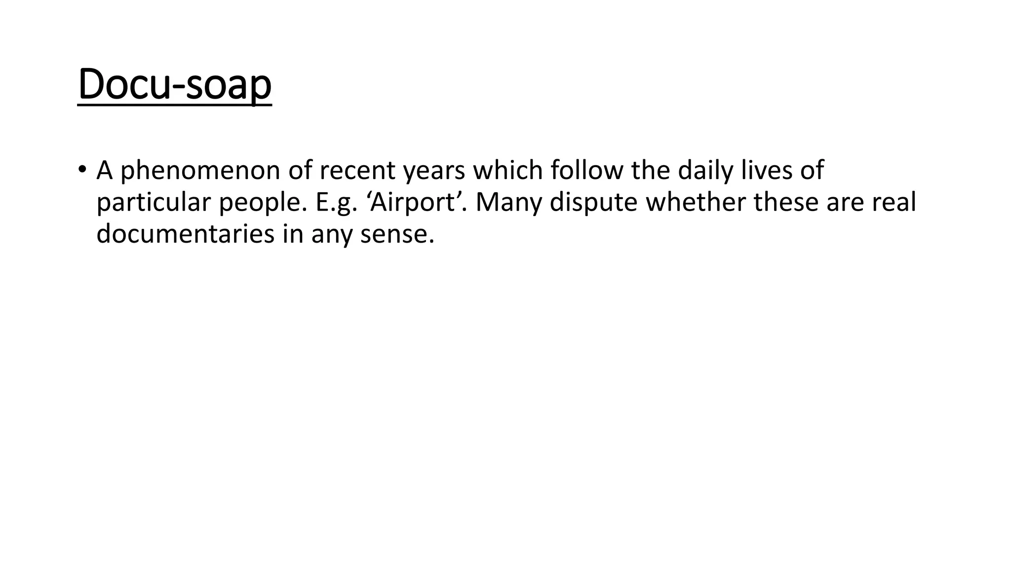 Docu-soap
• A phenomenon of recent years which follow the daily lives of
particular people. E.g. ‘Airport’. Many dispute whether these are real
documentaries in any sense.
 