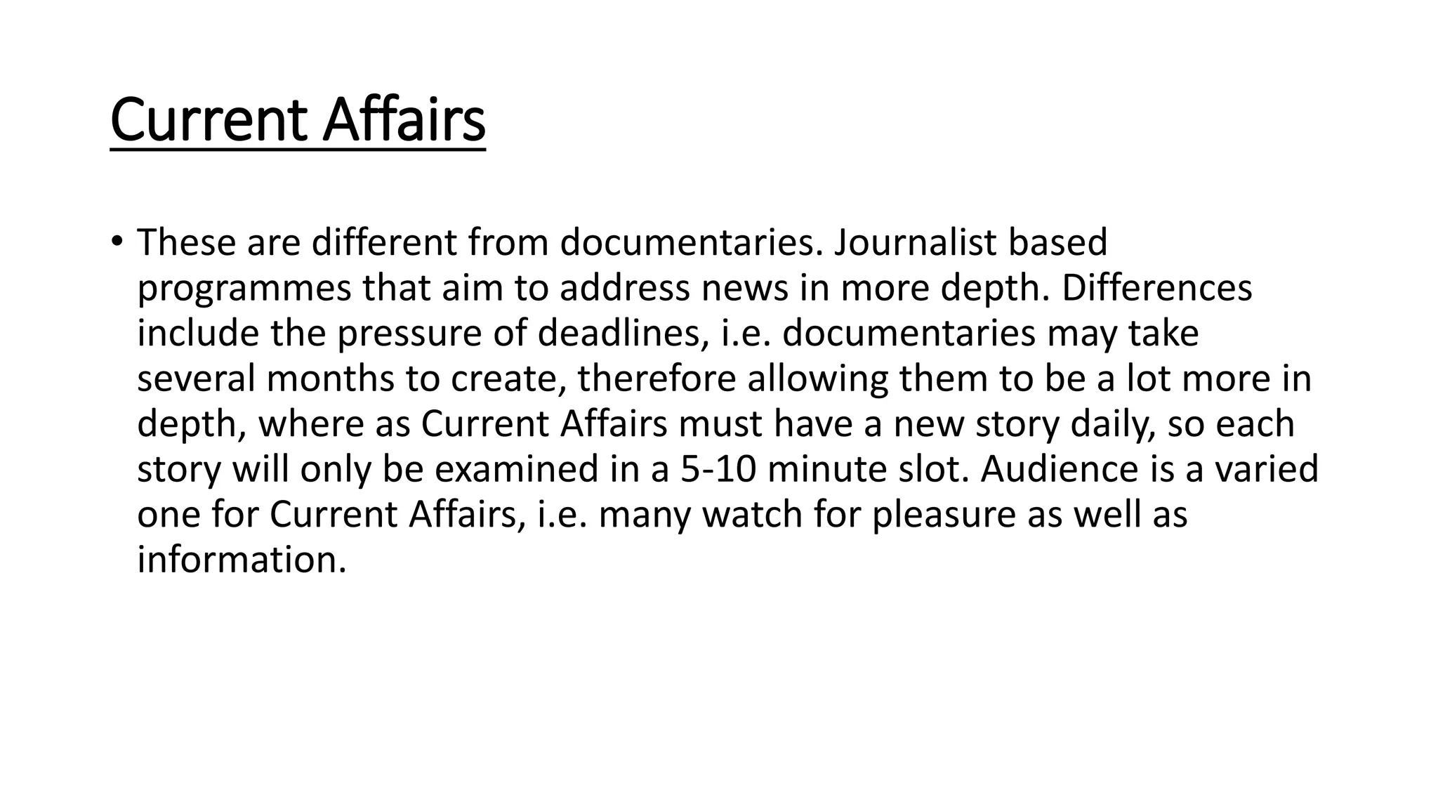 Current Affairs
• These are different from documentaries. Journalist based
programmes that aim to address news in more depth. Differences
include the pressure of deadlines, i.e. documentaries may take
several months to create, therefore allowing them to be a lot more in
depth, where as Current Affairs must have a new story daily, so each
story will only be examined in a 5-10 minute slot. Audience is a varied
one for Current Affairs, i.e. many watch for pleasure as well as
information.
 