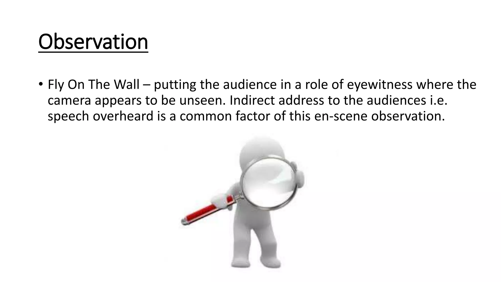 Observation
• Fly On The Wall – putting the audience in a role of eyewitness where the
camera appears to be unseen. Indirect address to the audiences i.e.
speech overheard is a common factor of this en-scene observation.
 