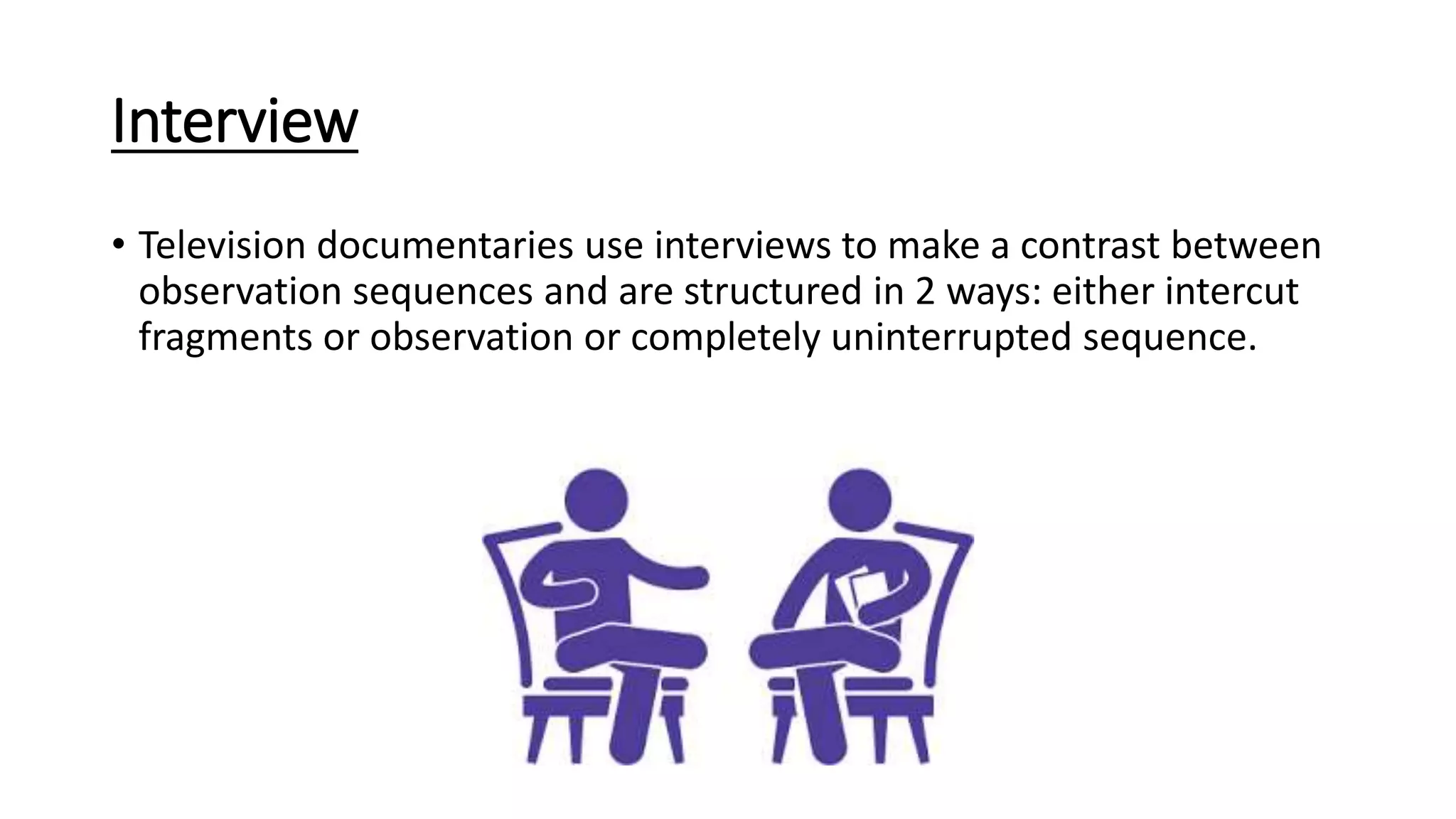 Interview
• Television documentaries use interviews to make a contrast between
observation sequences and are structured in 2 ways: either intercut
fragments or observation or completely uninterrupted sequence.
 