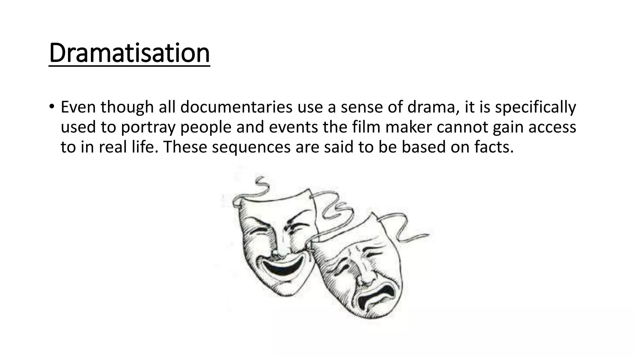 Dramatisation
• Even though all documentaries use a sense of drama, it is specifically
used to portray people and events the film maker cannot gain access
to in real life. These sequences are said to be based on facts.
 