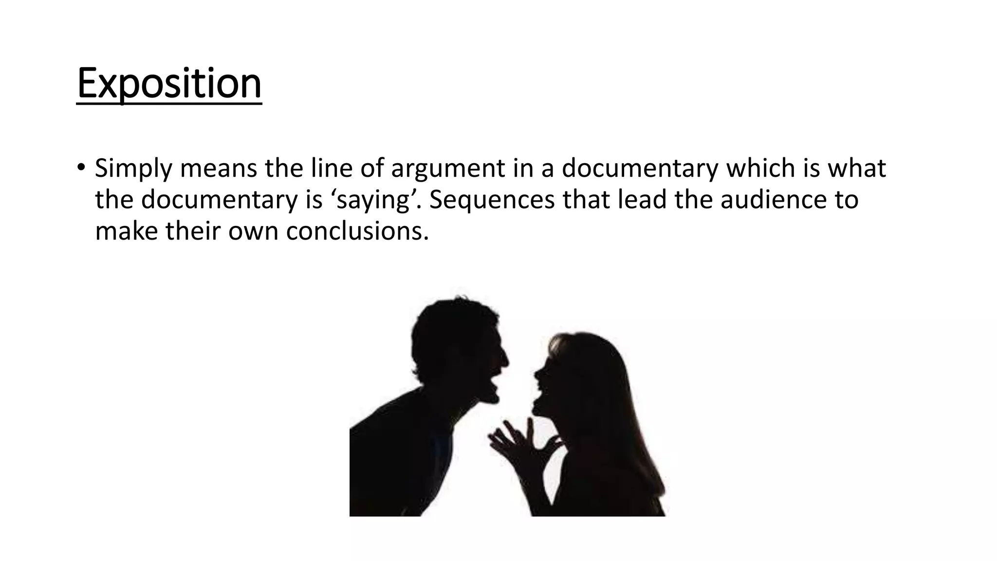 Exposition
• Simply means the line of argument in a documentary which is what
the documentary is ‘saying’. Sequences that lead the audience to
make their own conclusions.
 