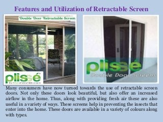 Features and Utilization of Retractable Screen 
Many consumers have now turned towards the use of retractable screen 
doors. Not only these doors look beautiful, but also offer an increased 
airflow in the home. Thus, along with providing fresh air these are also 
useful in a variety of ways. These screens help in preventing the insects that 
enter into the home. These doors are available in a variety of colours along 
with types. 
 