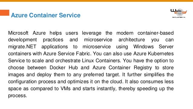 Azure Container Service
Microsoft Azure helps users leverage the modern container-based
development practices and microservice architecture you can
migrate.NET applications to microservice using Windows Server
containers with Azure Service Fabric. You can also use Azure Kubernetes
Service to scale and orchestrate Linux Containers. You have the option to
choose between Docker Hub and Azure Container Registry to store
images and deploy them to any preferred target. It further simplifies the
configuration process and optimizes it on the cloud. It also consumes less
space as compared to VMs and starts instantly, thereby speeding up the
process.
 