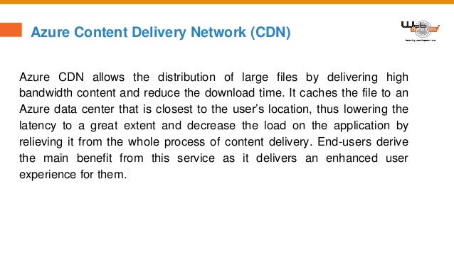 Azure Content Delivery Network (CDN)
Azure CDN allows the distribution of large files by delivering high
bandwidth content and reduce the download time. It caches the file to an
Azure data center that is closest to the user’s location, thus lowering the
latency to a great extent and decrease the load on the application by
relieving it from the whole process of content delivery. End-users derive
the main benefit from this service as it delivers an enhanced user
experience for them.
 
