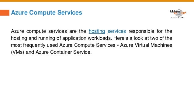 Azure Compute Services
Azure compute services are the hosting services responsible for the
hosting and running of application workloads. Here’s a look at two of the
most frequently used Azure Compute Services - Azure Virtual Machines
(VMs) and Azure Container Service.
 