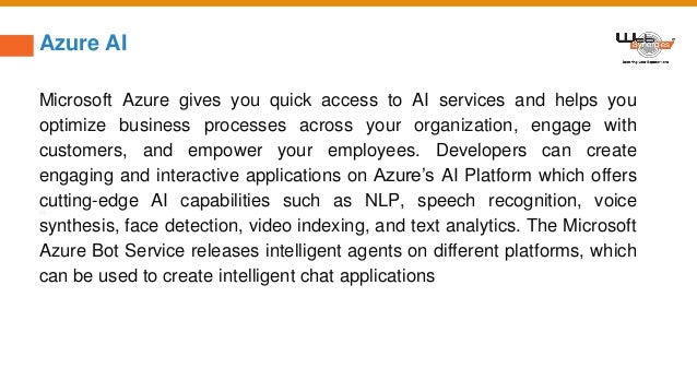 Azure AI
Microsoft Azure gives you quick access to AI services and helps you
optimize business processes across your organization, engage with
customers, and empower your employees. Developers can create
engaging and interactive applications on Azure’s AI Platform which offers
cutting-edge AI capabilities such as NLP, speech recognition, voice
synthesis, face detection, video indexing, and text analytics. The Microsoft
Azure Bot Service releases intelligent agents on different platforms, which
can be used to create intelligent chat applications
 