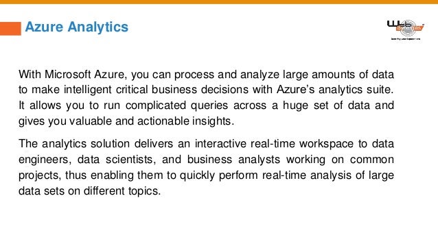 Azure Analytics
With Microsoft Azure, you can process and analyze large amounts of data
to make intelligent critical business decisions with Azure’s analytics suite.
It allows you to run complicated queries across a huge set of data and
gives you valuable and actionable insights.
The analytics solution delivers an interactive real-time workspace to data
engineers, data scientists, and business analysts working on common
projects, thus enabling them to quickly perform real-time analysis of large
data sets on different topics.
 