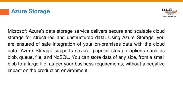Azure Storage
Microsoft Azure’s data storage service delivers secure and scalable cloud
storage for structured and unstructured data. Using Azure Storage, you
are ensured of safe integration of your on-premises data with the cloud
data. Azure Storage supports several popular storage options such as
blob, queue, file, and NoSQL. You can store data of any size, from a small
blob to a large file, as per your business requirements, without a negative
impact on the production environment.
 