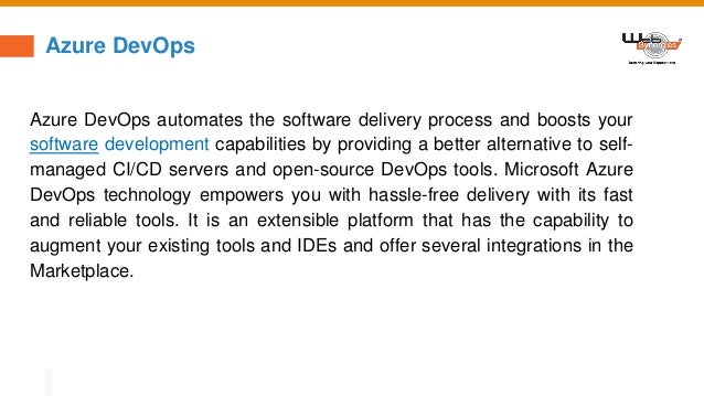 Azure DevOps
Azure DevOps automates the software delivery process and boosts your
software development capabilities by providing a better alternative to self-
managed CI/CD servers and open-source DevOps tools. Microsoft Azure
DevOps technology empowers you with hassle-free delivery with its fast
and reliable tools. It is an extensible platform that has the capability to
augment your existing tools and IDEs and offer several integrations in the
Marketplace.
 