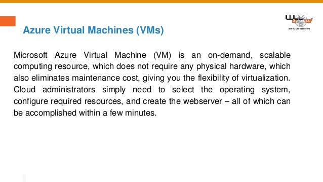 Azure Virtual Machines (VMs)
Microsoft Azure Virtual Machine (VM) is an on-demand, scalable
computing resource, which does not require any physical hardware, which
also eliminates maintenance cost, giving you the flexibility of virtualization.
Cloud administrators simply need to select the operating system,
configure required resources, and create the webserver – all of which can
be accomplished within a few minutes.
 