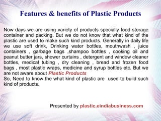 Features & benefits of Plastic Products
Now days we are using variety of products specially food storage
container and packing. But we do not know that what kind of the
plastic are used to make such kind products. Generally in daily life
we use soft drink, Drinking water bottles, mouthwash , juice
containers , garbage bags ,shampoo bottles , cooking oil and
peanut butter jars, shower curtains , detergent and window cleaner
bottles, medical tubing , dry cleaning , bread and frozen food
bags , most plastic wraps, medicine and syrup bottles etc. But we
are not aware about Plastic Products
So, Need to know the what kind of plastic are used to build such
kind of products.

Presented by plastic.eindiabusiness.com

 