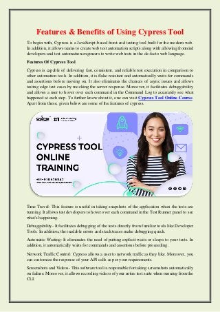 Features & Benefits of Using Cypress Tool
To begin with, Cypress is a JavaScript-based front-end testing tool built for the modern web.
In addition, it allows teams to create web test automation scripts along with allowing frontend
developers and test automation engineers to write web tests in the de-facto web language.
Features Of Cypress Tool
Cypress is capable of delivering fast, consistent, and reliable test execution in comparison to
other automation tools. In addition, it is flake resistant and automatically waits for commands
and assertions before moving on. It also eliminates the chances of async issues and allows
testing edge test cases by mocking the server response. Moreover, it facilitates debuggability
and allows a user to hover over each command in the Command Log to accurately see what
happened at each step. To further know about it, one can visit Cypress Tool Online Course.
Apart from these, given below are some of the features of cypress.
Time Travel- This feature is useful in taking snapshots of the application when the tests are
running. It allows test developers to hover over each command in the Test Runner panel to see
what's happening.
Debuggability- It facilitates debugging of the tests directly from familiar tools like Developer
Tools. In addition, the readable errors and stack traces make debugging quick.
Automatic Waiting: It eliminates the need of putting explicit waits or sleeps to your tests. In
addition, it automatically waits for commands and assertions before proceeding.
Network Traffic Control: Cypress allows a user to network traffic as they like. Moreover, you
can customize the response of your API calls as per your requirements.
Screenshots and Videos- This software tool is responsible for taking screenshots automatically
on failure. Moreover, it allows recording videos of your entire test suite when running from the
CLI.
 