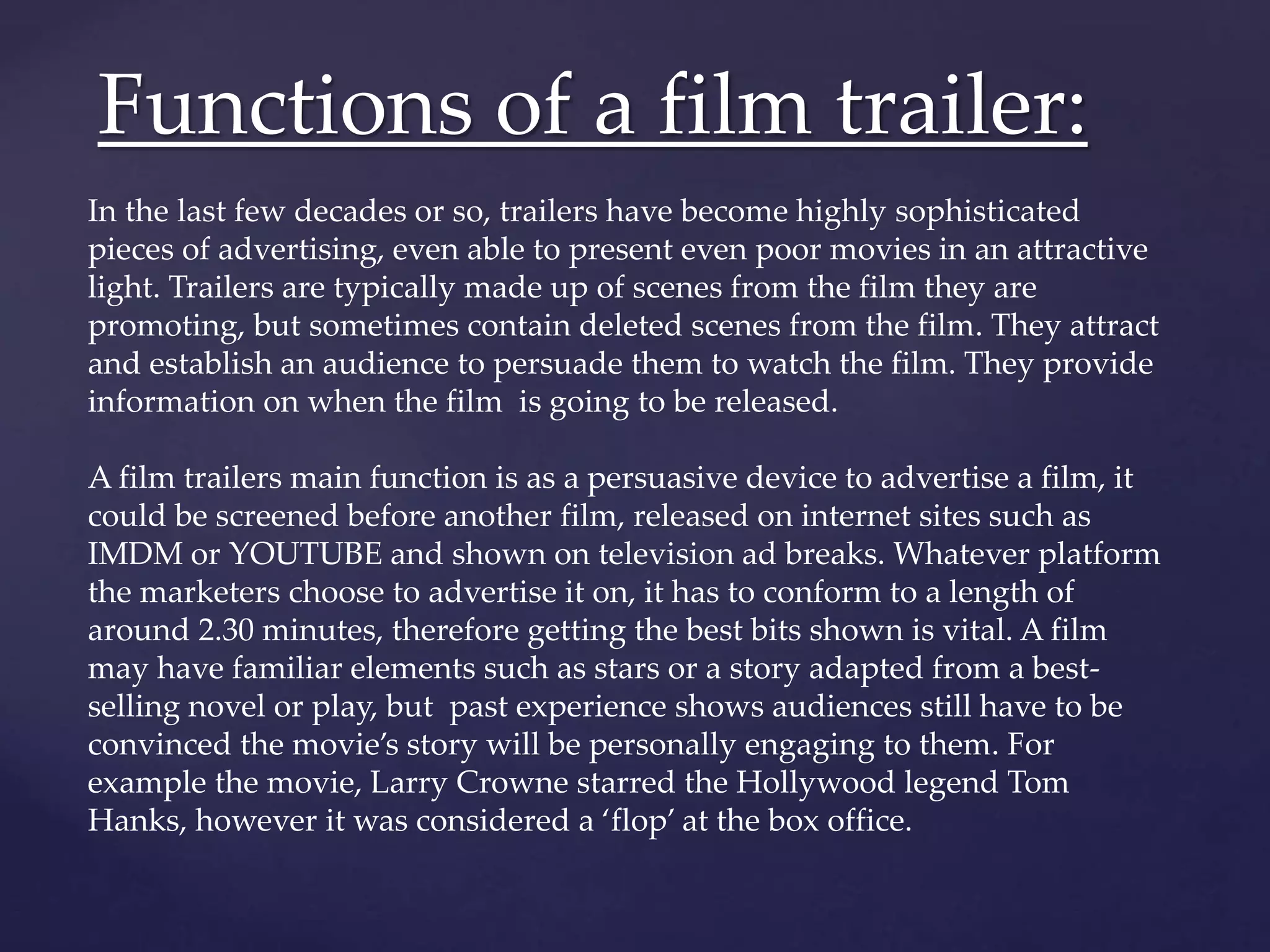 Functions of a film trailer: 
In the last few decades or so, trailers have become highly sophisticated 
pieces of advertising, even able to present even poor movies in an attractive 
light. Trailers are typically made up of scenes from the film they are 
promoting, but sometimes contain deleted scenes from the film. They attract 
and establish an audience to persuade them to watch the film. They provide 
information on when the film is going to be released. 
A film trailers main function is as a persuasive device to advertise a film, it 
could be screened before another film, released on internet sites such as 
IMDM or YOUTUBE and shown on television ad breaks. Whatever platform 
the marketers choose to advertise it on, it has to conform to a length of 
around 2.30 minutes, therefore getting the best bits shown is vital. A film 
may have familiar elements such as stars or a story adapted from a best-selling 
novel or play, but past experience shows audiences still have to be 
convinced the movie’s story will be personally engaging to them. For 
example the movie, Larry Crowne starred the Hollywood legend Tom 
Hanks, however it was considered a ‘flop’ at the box office. 
 