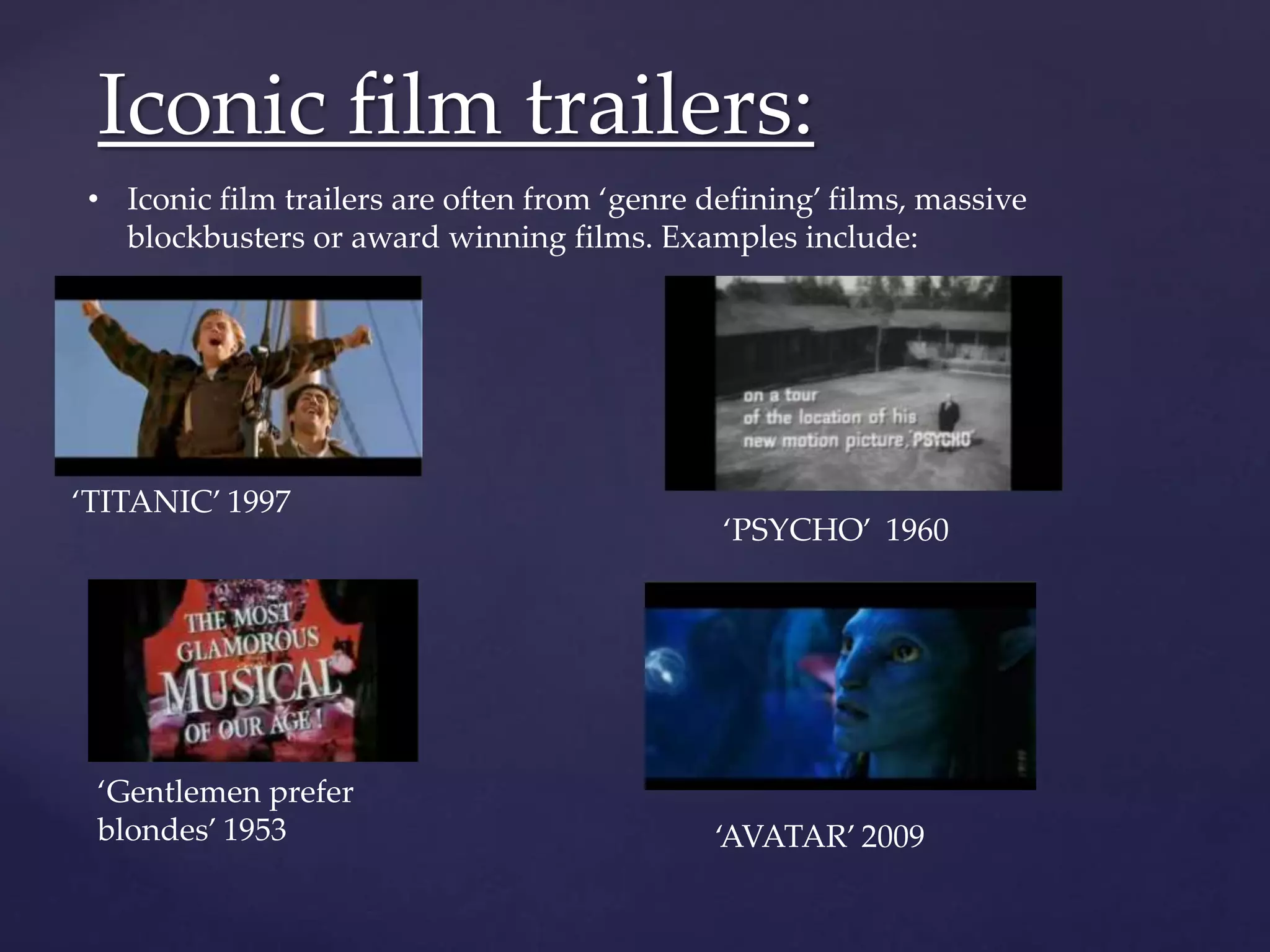 Iconic film trailers: 
• Iconic film trailers are often from ‘genre defining’ films, massive 
blockbusters or award winning films. Examples include: 
‘Gentlemen prefer 
blondes’ 1953 
‘PSYCHO’ 1960 
‘TITANIC’ 1997 
‘AVATAR’ 2009 
 