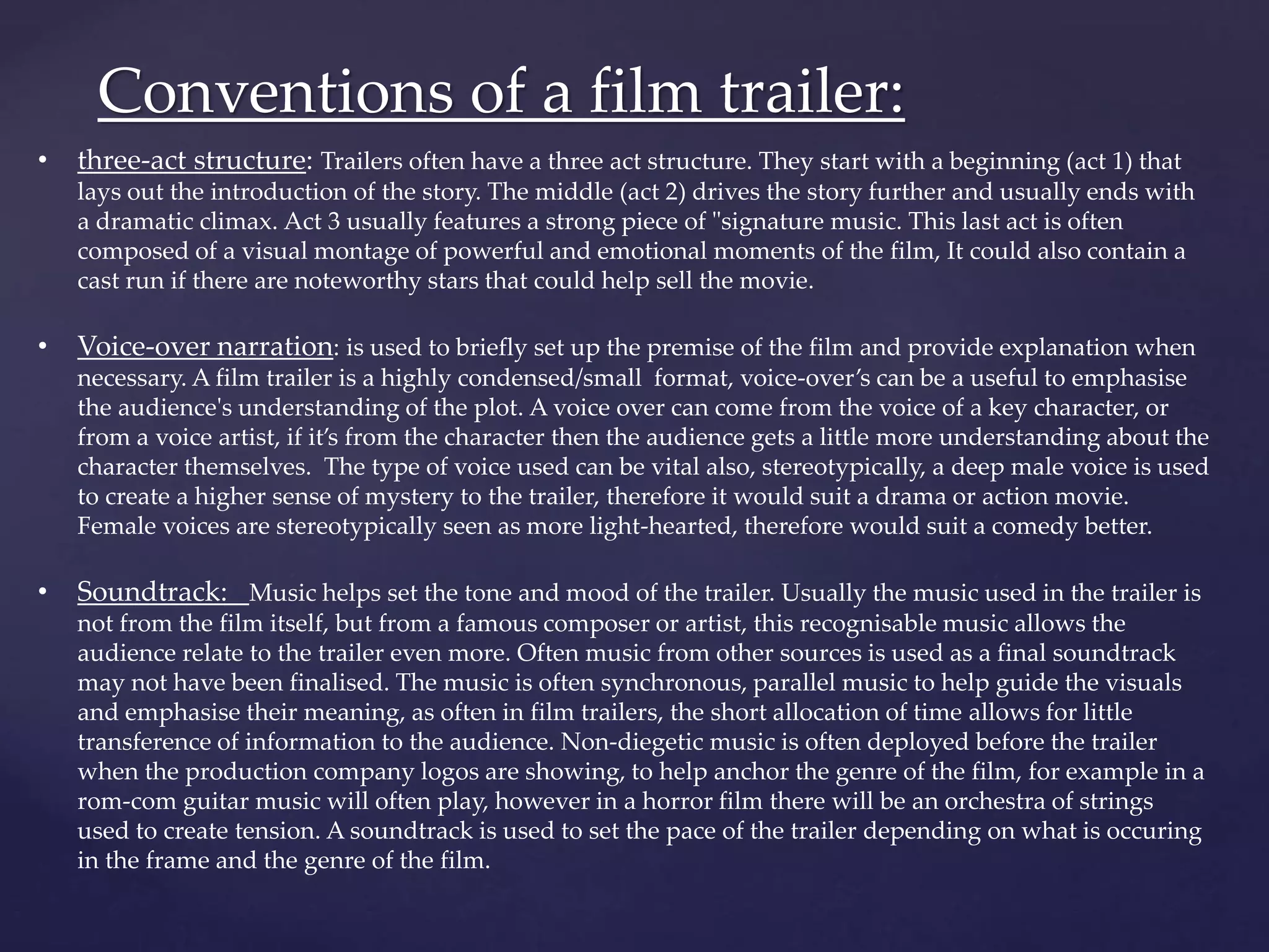 Conventions of a film trailer: 
• three-act structure: Trailers often have a three act structure. They start with a beginning (act 1) that 
lays out the introduction of the story. The middle (act 2) drives the story further and usually ends with 
a dramatic climax. Act 3 usually features a strong piece of "signature music. This last act is often 
composed of a visual montage of powerful and emotional moments of the film, It could also contain a 
cast run if there are noteworthy stars that could help sell the movie. 
• Voice-over narration: is used to briefly set up the premise of the film and provide explanation when 
necessary. A film trailer is a highly condensed/small format, voice-over’s can be a useful to emphasise 
the audience's understanding of the plot. A voice over can come from the voice of a key character, or 
from a voice artist, if it’s from the character then the audience gets a little more understanding about the 
character themselves. The type of voice used can be vital also, stereotypically, a deep male voice is used 
to create a higher sense of mystery to the trailer, therefore it would suit a drama or action movie. 
Female voices are stereotypically seen as more light-hearted, therefore would suit a comedy better. 
• Soundtrack: Music helps set the tone and mood of the trailer. Usually the music used in the trailer is 
not from the film itself, but from a famous composer or artist, this recognisable music allows the 
audience relate to the trailer even more. Often music from other sources is used as a final soundtrack 
may not have been finalised. The music is often synchronous, parallel music to help guide the visuals 
and emphasise their meaning, as often in film trailers, the short allocation of time allows for little 
transference of information to the audience. Non-diegetic music is often deployed before the trailer 
when the production company logos are showing, to help anchor the genre of the film, for example in a 
rom-com guitar music will often play, however in a horror film there will be an orchestra of strings 
used to create tension. A soundtrack is used to set the pace of the trailer depending on what is occuring 
in the frame and the genre of the film. 
 