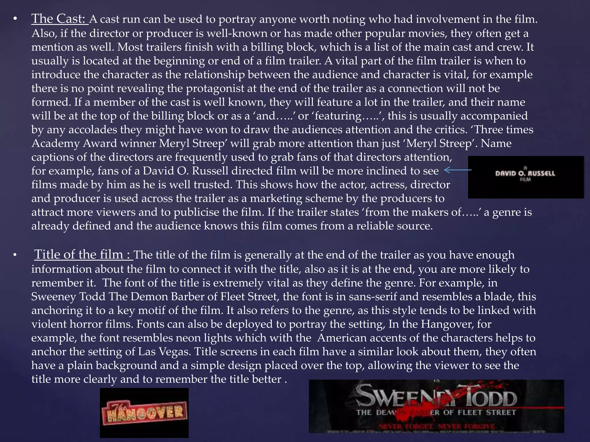 • The Cast: A cast run can be used to portray anyone worth noting who had involvement in the film. 
Also, if the director or producer is well-known or has made other popular movies, they often get a 
mention as well. Most trailers finish with a billing block, which is a list of the main cast and crew. It 
usually is located at the beginning or end of a film trailer. A vital part of the film trailer is when to 
introduce the character as the relationship between the audience and character is vital, for example 
there is no point revealing the protagonist at the end of the trailer as a connection will not be 
formed. If a member of the cast is well known, they will feature a lot in the trailer, and their name 
will be at the top of the billing block or as a ‘and…..’ or ‘featuring…..’, this is usually accompanied 
by any accolades they might have won to draw the audiences attention and the critics. ‘Three times 
Academy Award winner Meryl Streep’ will grab more attention than just ‘Meryl Streep’. Name 
captions of the directors are frequently used to grab fans of that directors attention, 
for example, fans of a David O. Russell directed film will be more inclined to see 
films made by him as he is well trusted. This shows how the actor, actress, director 
and producer is used across the trailer as a marketing scheme by the producers to 
attract more viewers and to publicise the film. If the trailer states ‘from the makers of…..’ a genre is 
already defined and the audience knows this film comes from a reliable source. 
• Title of the film : The title of the film is generally at the end of the trailer as you have enough 
information about the film to connect it with the title, also as it is at the end, you are more likely to 
remember it. The font of the title is extremely vital as they define the genre. For example, in 
Sweeney Todd The Demon Barber of Fleet Street, the font is in sans-serif and resembles a blade, this 
anchoring it to a key motif of the film. It also refers to the genre, as this style tends to be linked with 
violent horror films. Fonts can also be deployed to portray the setting, In the Hangover, for 
example, the font resembles neon lights which with the American accents of the characters helps to 
anchor the setting of Las Vegas. Title screens in each film have a similar look about them, they often 
have a plain background and a simple design placed over the top, allowing the viewer to see the 
title more clearly and to remember the title better . 
 