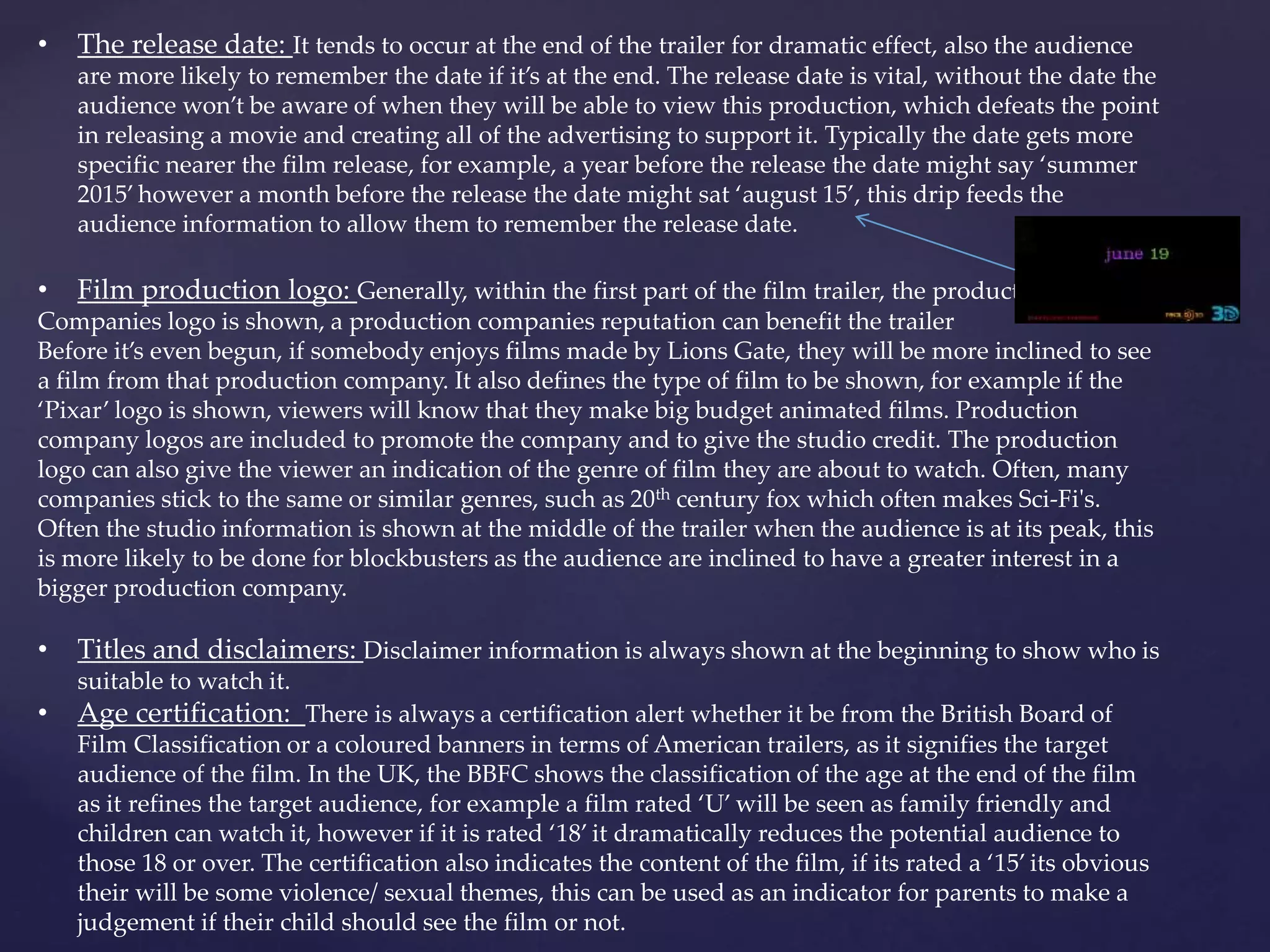 • The release date: It tends to occur at the end of the trailer for dramatic effect, also the audience 
are more likely to remember the date if it’s at the end. The release date is vital, without the date the 
audience won’t be aware of when they will be able to view this production, which defeats the point 
in releasing a movie and creating all of the advertising to support it. Typically the date gets more 
specific nearer the film release, for example, a year before the release the date might say ‘summer 
2015’ however a month before the release the date might sat ‘august 15’, this drip feeds the 
audience information to allow them to remember the release date. 
• Film production logo: Generally, within the first part of the film trailer, the production 
Companies logo is shown, a production companies reputation can benefit the trailer 
Before it’s even begun, if somebody enjoys films made by Lions Gate, they will be more inclined to see 
a film from that production company. It also defines the type of film to be shown, for example if the 
‘Pixar’ logo is shown, viewers will know that they make big budget animated films. Production 
company logos are included to promote the company and to give the studio credit. The production 
logo can also give the viewer an indication of the genre of film they are about to watch. Often, many 
companies stick to the same or similar genres, such as 20th century fox which often makes Sci-Fi's. 
Often the studio information is shown at the middle of the trailer when the audience is at its peak, this 
is more likely to be done for blockbusters as the audience are inclined to have a greater interest in a 
bigger production company. 
• Titles and disclaimers: Disclaimer information is always shown at the beginning to show who is 
suitable to watch it. 
• Age certification: There is always a certification alert whether it be from the British Board of 
Film Classification or a coloured banners in terms of American trailers, as it signifies the target 
audience of the film. In the UK, the BBFC shows the classification of the age at the end of the film 
as it refines the target audience, for example a film rated ‘U’ will be seen as family friendly and 
children can watch it, however if it is rated ‘18’ it dramatically reduces the potential audience to 
those 18 or over. The certification also indicates the content of the film, if its rated a ‘15’ its obvious 
their will be some violence/ sexual themes, this can be used as an indicator for parents to make a 
judgement if their child should see the film or not. 
 