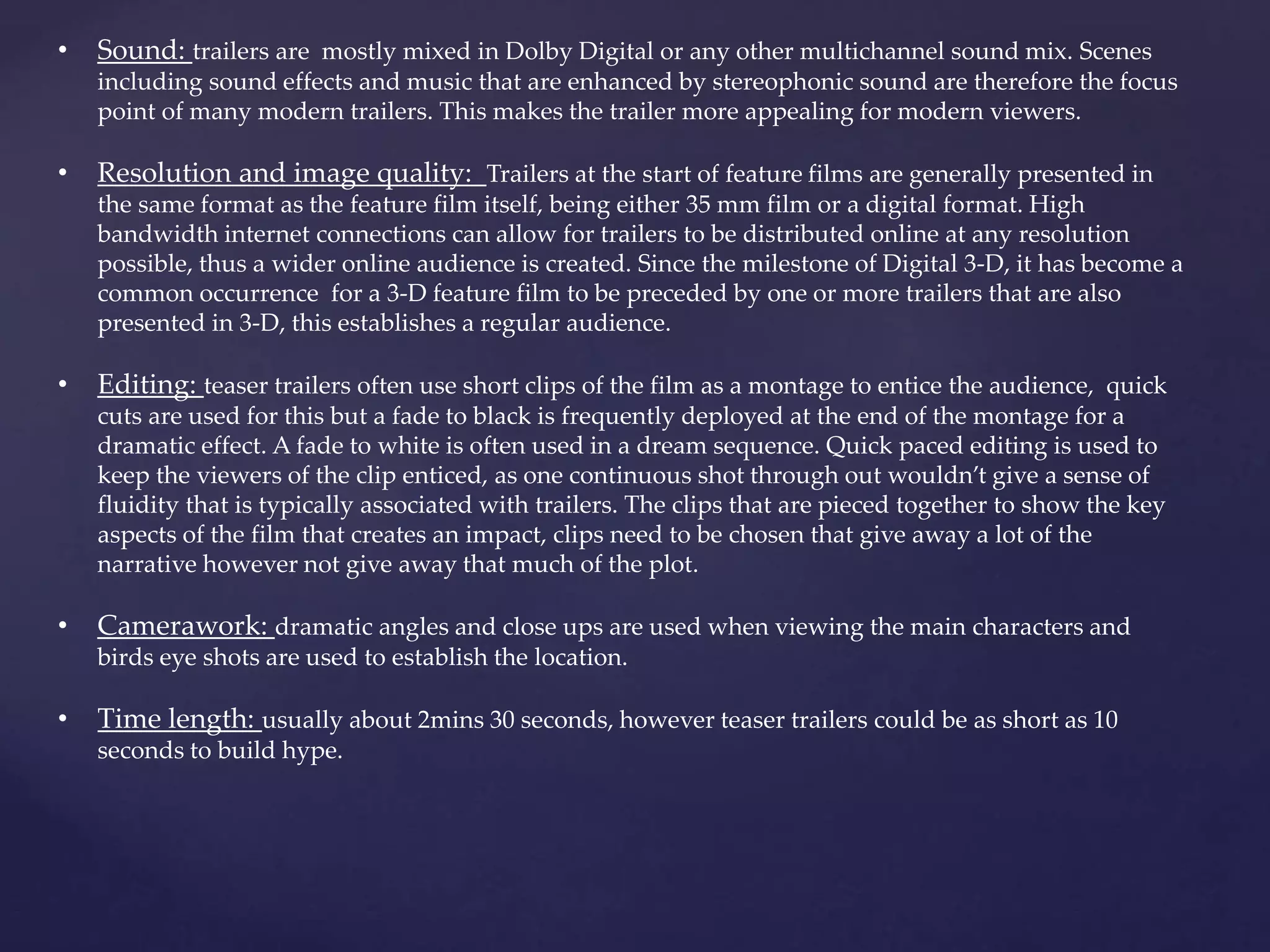 • Sound: trailers are mostly mixed in Dolby Digital or any other multichannel sound mix. Scenes 
including sound effects and music that are enhanced by stereophonic sound are therefore the focus 
point of many modern trailers. This makes the trailer more appealing for modern viewers. 
• Resolution and image quality: Trailers at the start of feature films are generally presented in 
the same format as the feature film itself, being either 35 mm film or a digital format. High 
bandwidth internet connections can allow for trailers to be distributed online at any resolution 
possible, thus a wider online audience is created. Since the milestone of Digital 3-D, it has become a 
common occurrence for a 3-D feature film to be preceded by one or more trailers that are also 
presented in 3-D, this establishes a regular audience. 
• Editing: teaser trailers often use short clips of the film as a montage to entice the audience, quick 
cuts are used for this but a fade to black is frequently deployed at the end of the montage for a 
dramatic effect. A fade to white is often used in a dream sequence. Quick paced editing is used to 
keep the viewers of the clip enticed, as one continuous shot through out wouldn’t give a sense of 
fluidity that is typically associated with trailers. The clips that are pieced together to show the key 
aspects of the film that creates an impact, clips need to be chosen that give away a lot of the 
narrative however not give away that much of the plot. 
• Camerawork: dramatic angles and close ups are used when viewing the main characters and 
birds eye shots are used to establish the location. 
• Time length: usually about 2mins 30 seconds, however teaser trailers could be as short as 10 
seconds to build hype. 
 