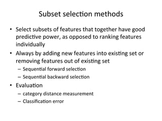 Subset	
  selec7on	
  methods	
  
•  Select	
  subsets	
  of	
  features	
  that	
  together	
  have	
  good	
  
predic7ve	
  power,	
  as	
  opposed	
  to	
  ranking	
  features	
  
individually	
  
•  Always	
  by	
  adding	
  new	
  features	
  into	
  exis7ng	
  set	
  or	
  
removing	
  features	
  out	
  of	
  exis7ng	
  set	
  
–  Sequen7al	
  forward	
  selec7on	
  
–  Sequen7al	
  backward	
  selec7on	
  

•  Evalua7on	
  
–  category	
  distance	
  measurement	
  
–  Classiﬁca7on	
  error	
  

 