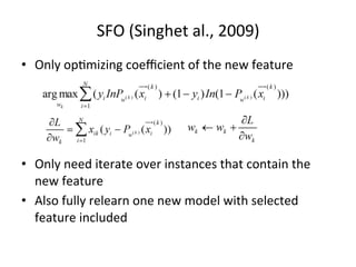 SFO	
  (Singhet	
  al.,	
  2009)	
  
•  Only	
  op7mizing	
  coeﬃcient	
  of	
  the	
  new	
  feature	
  

•  Only	
  need	
  iterate	
  over	
  instances	
  that	
  contain	
  the	
  
new	
  feature	
  
•  Also	
  fully	
  relearn	
  one	
  new	
  model	
  with	
  selected	
  
feature	
  included	
  

 