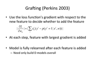 Graiing	
  (Perkins	
  2003)	
  
•  Use	
  the	
  loss	
  func7on’s	
  gradient	
  with	
  respect	
  to	
  the	
  
new	
  feature	
  to	
  decide	
  whether	
  to	
  add	
  the	
  feature	
  

•  At	
  each	
  step,	
  feature	
  with	
  largest	
  gradient	
  is	
  added	
  
•  Model	
  is	
  fully	
  relearned	
  aier	
  each	
  feature	
  is	
  added	
  
–  Need	
  only	
  build	
  D	
  models	
  overall	
  

 