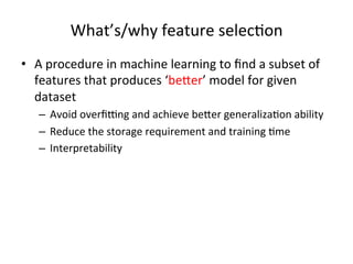 What’s/why	
  feature	
  selec7on	
  
•  A	
  procedure	
  in	
  machine	
  learning	
  to	
  ﬁnd	
  a	
  subset	
  of	
  
features	
  that	
  produces	
  ‘be>er’	
  model	
  for	
  given	
  
dataset	
  
–  Avoid	
  overﬁLng	
  and	
  achieve	
  be>er	
  generaliza7on	
  ability	
  
–  Reduce	
  the	
  storage	
  requirement	
  and	
  training	
  7me	
  
–  Interpretability	
  

 