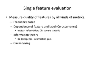 Single	
  feature	
  evalua7on	
  
•  Measure	
  quality	
  of	
  features	
  by	
  all	
  kinds	
  of	
  metrics	
  
–  Frequency	
  based	
  
–  Dependence	
  of	
  feature	
  and	
  label	
  (Co-­‐occurrence)	
  
•  mutual	
  informa7on,	
  Chi	
  square	
  sta7s7c	
  

–  Informa7on	
  theory	
  
•  KL	
  divergence,	
  informa7on	
  gain	
  

–  Gini	
  indexing	
  

 