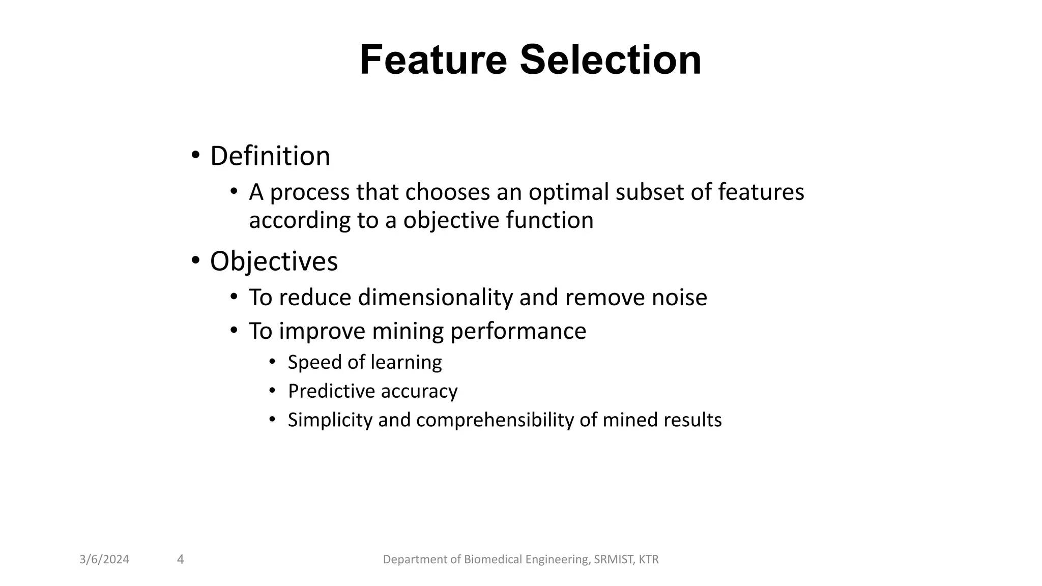 Feature Selection
• Definition
• A process that chooses an optimal subset of features
according to a objective function
• Objectives
• To reduce dimensionality and remove noise
• To improve mining performance
• Speed of learning
• Predictive accuracy
• Simplicity and comprehensibility of mined results
4
3/6/2024 Department of Biomedical Engineering, SRMIST, KTR
 