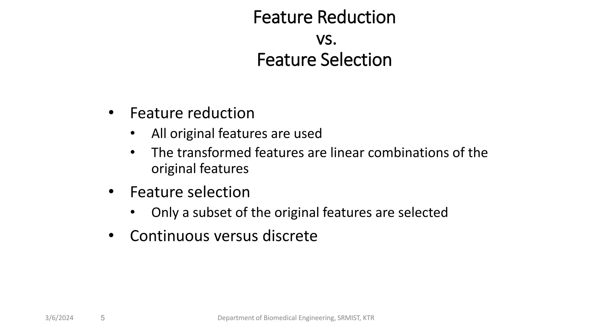 Feature Reduction
vs.
Feature Selection
• Feature reduction
• All original features are used
• The transformed features are linear combinations of the
original features
• Feature selection
• Only a subset of the original features are selected
• Continuous versus discrete
5
3/6/2024 Department of Biomedical Engineering, SRMIST, KTR
 