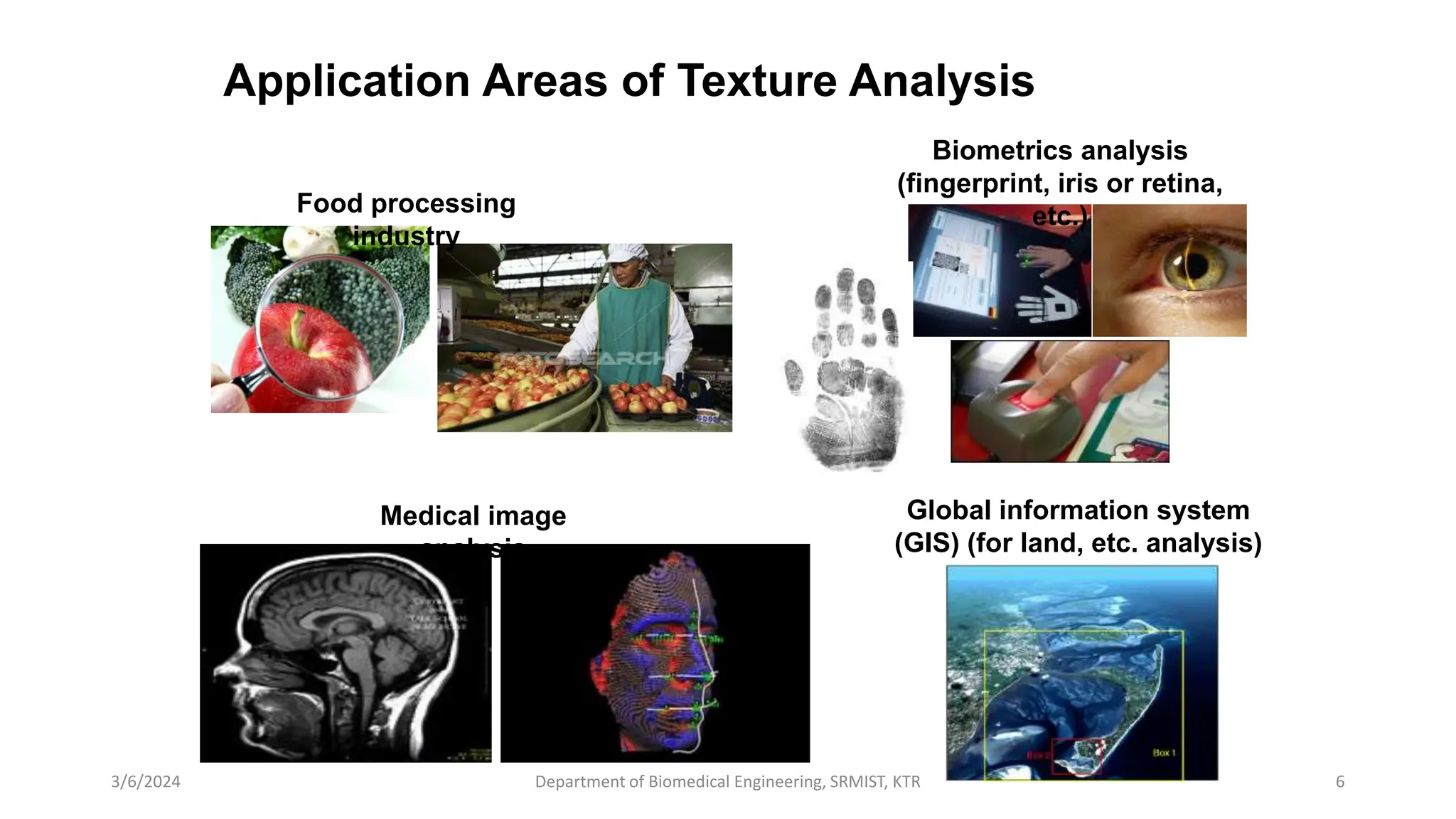 Application Areas of Texture Analysis
3/6/2024 Department of Biomedical Engineering, SRMIST, KTR 6
Food processing
industry
Medical image
analysis
Biometrics analysis
(fingerprint, iris or retina,
etc.)
Global information system
(GIS) (for land, etc. analysis)
 