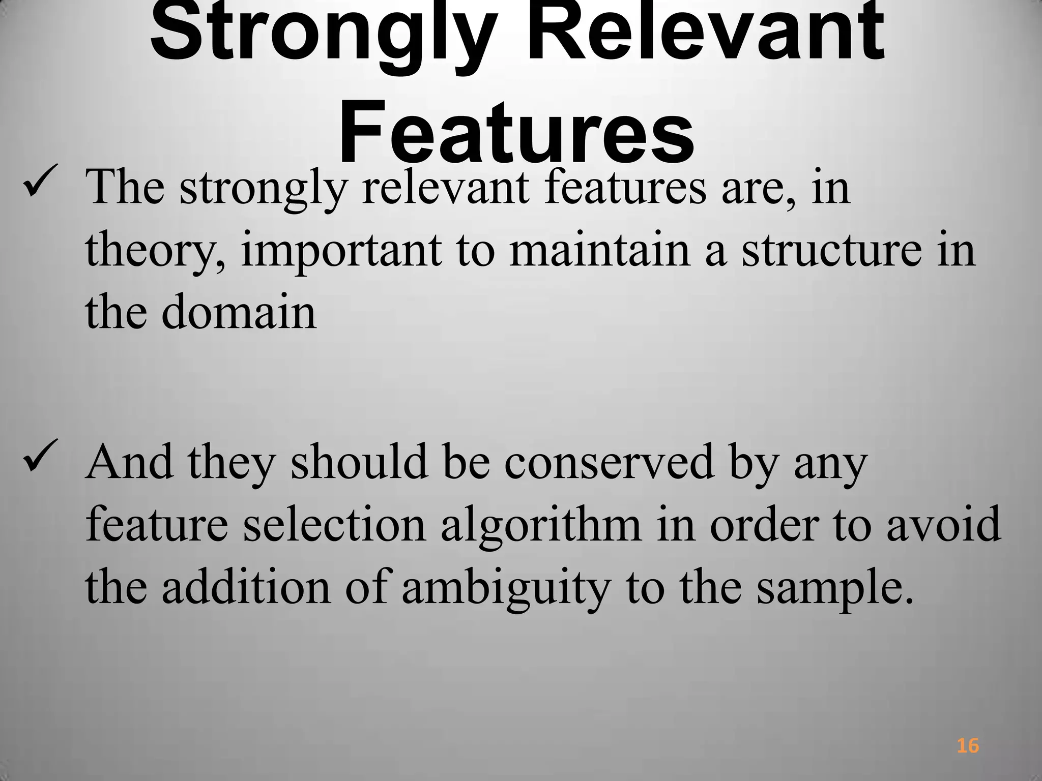 Strongly Relevant
Features The strongly relevant features are, in
theory, important to maintain a structure in
the domain
 And they should be conserved by any
feature selection algorithm in order to avoid
the addition of ambiguity to the sample.
16
 