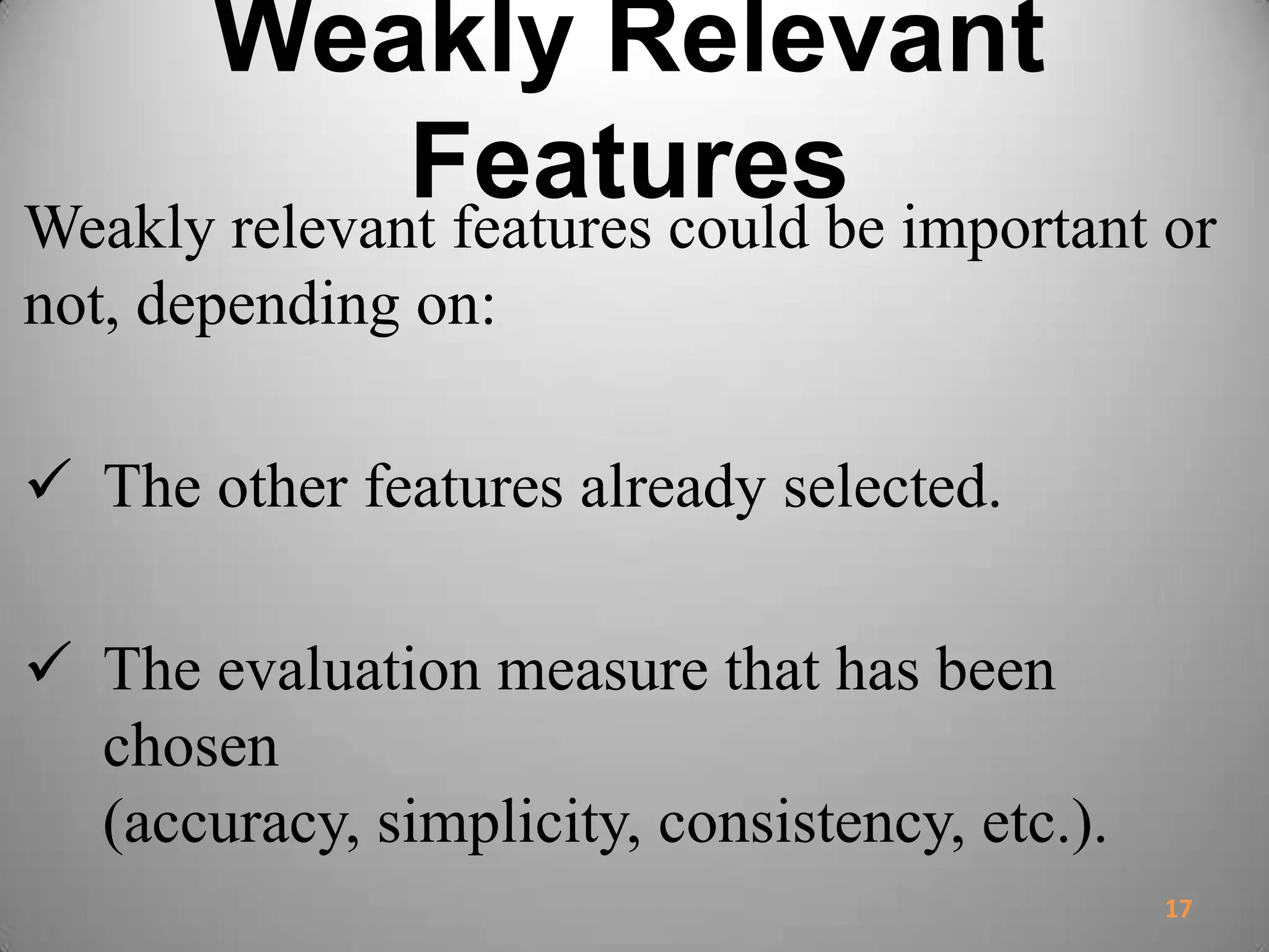 Weakly Relevant
FeaturesWeakly relevant features could be important or
not, depending on:
 The other features already selected.
 The evaluation measure that has been
chosen
(accuracy, simplicity, consistency, etc.).
17
 