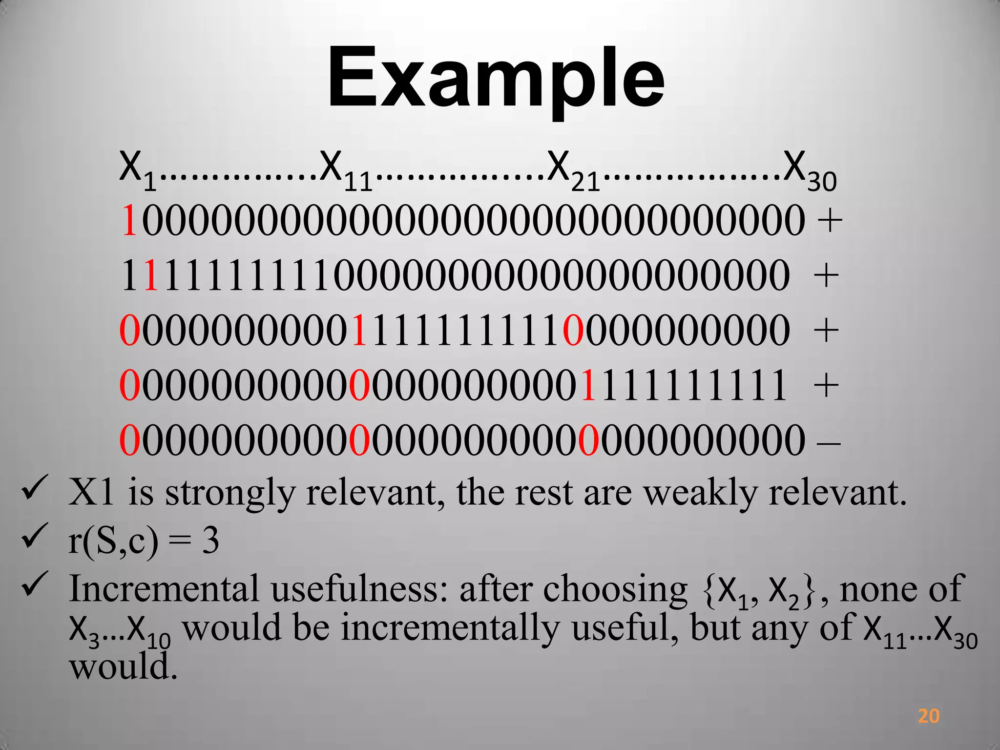 Example
X1…………...X11…………....X21……………..X30
100000000000000000000000000000 +
111111111100000000000000000000 +
000000000011111111110000000000 +
000000000000000000001111111111 +
000000000000000000000000000000 –
 X1 is strongly relevant, the rest are weakly relevant.
 r(S,c) = 3
 Incremental usefulness: after choosing {X1, X2}, none of
X3…X10 would be incrementally useful, but any of X11…X30
would.
20
 