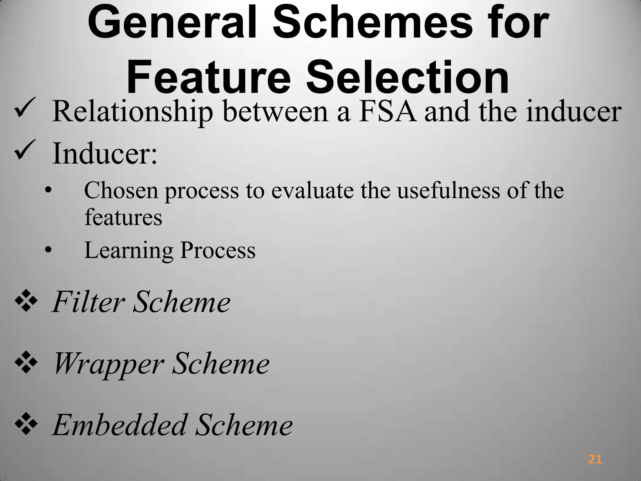 General Schemes for
Feature Selection
 Relationship between a FSA and the inducer
 Inducer:
• Chosen process to evaluate the usefulness of the
features
• Learning Process
 Filter Scheme
 Wrapper Scheme
 Embedded Scheme
21
 