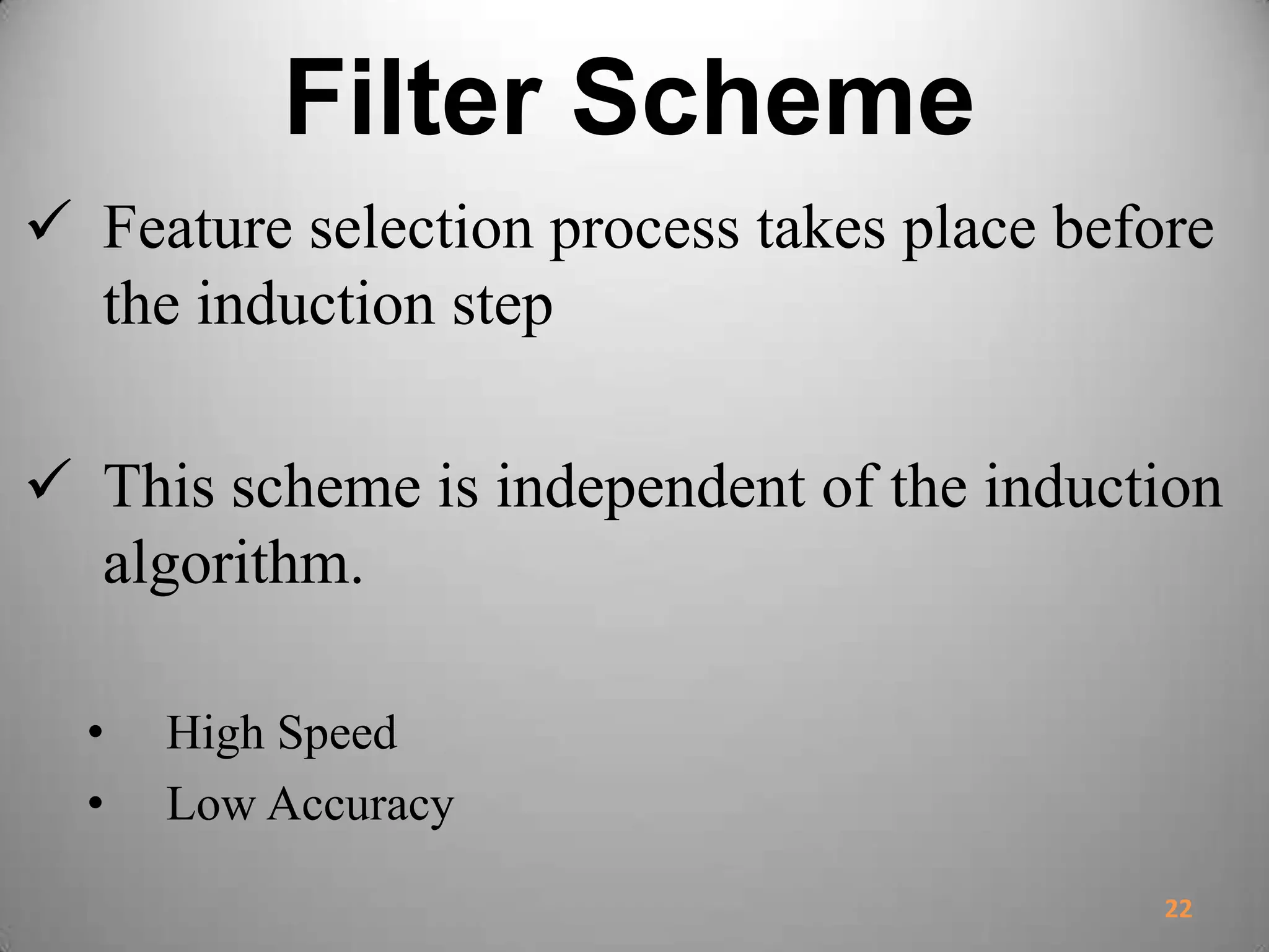 Filter Scheme
 Feature selection process takes place before
the induction step
 This scheme is independent of the induction
algorithm.
• High Speed
• Low Accuracy
22
 