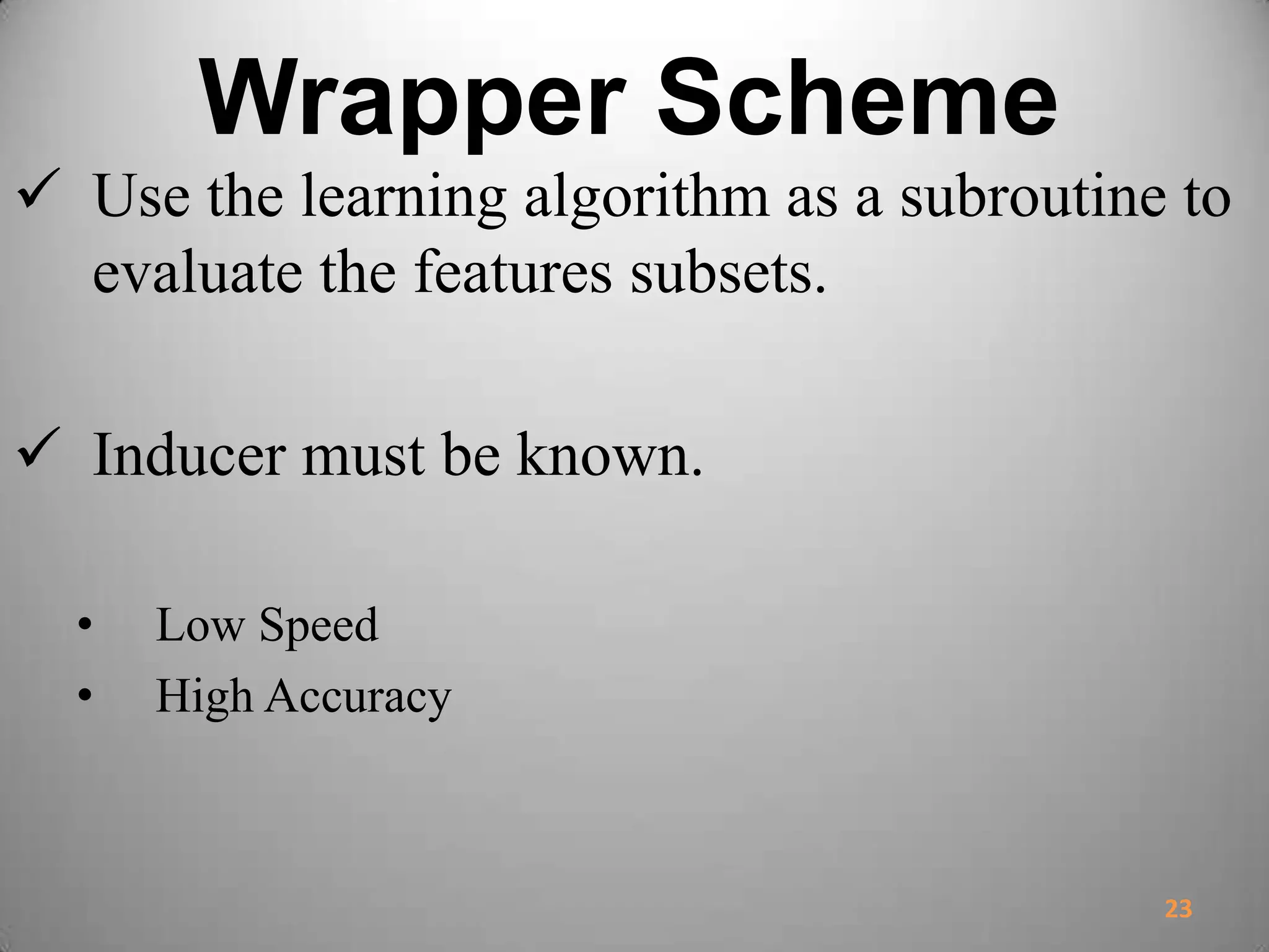 Wrapper Scheme
 Use the learning algorithm as a subroutine to
evaluate the features subsets.
 Inducer must be known.
• Low Speed
• High Accuracy
23
 