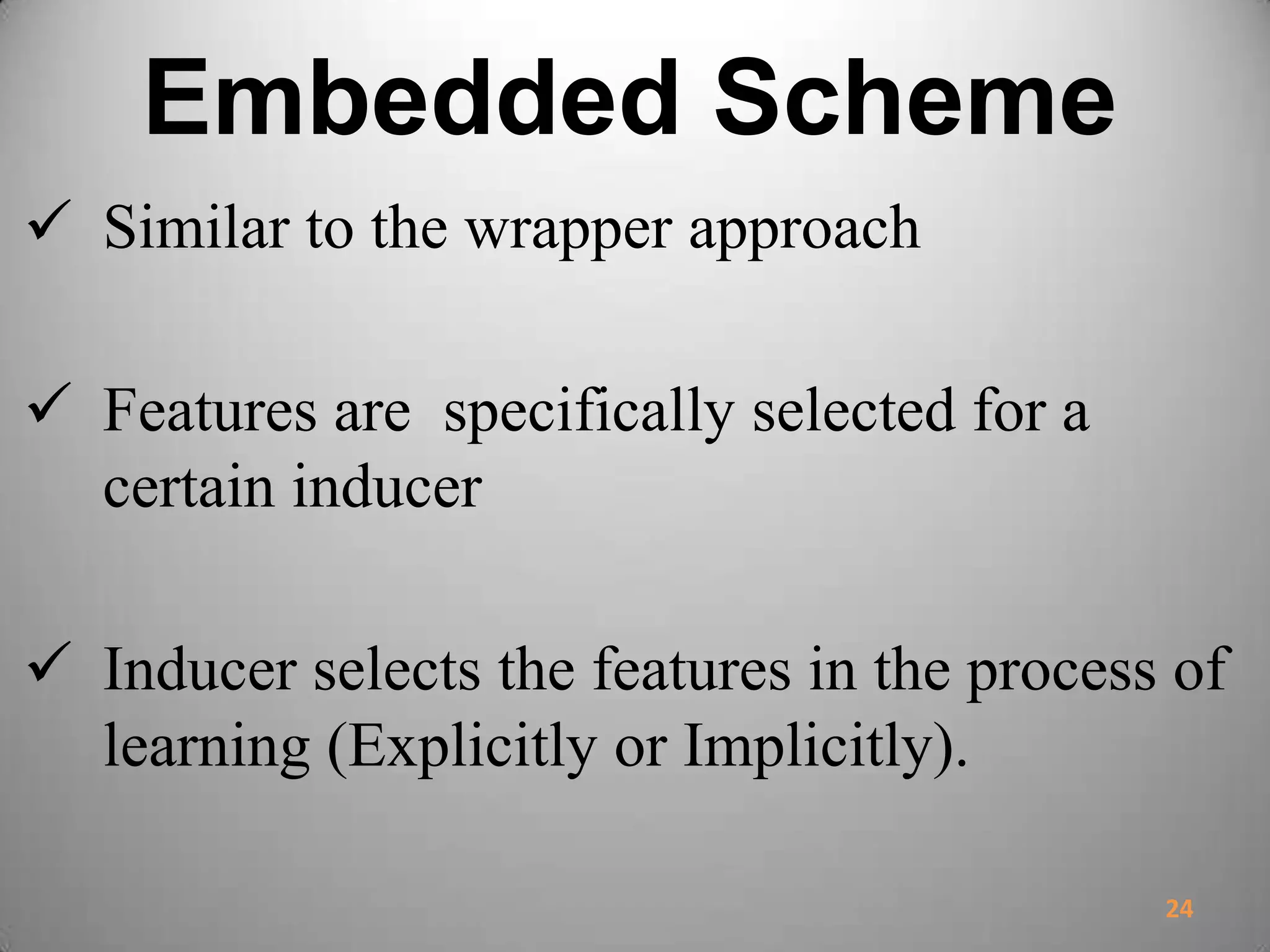 Embedded Scheme
 Similar to the wrapper approach
 Features are specifically selected for a
certain inducer
 Inducer selects the features in the process of
learning (Explicitly or Implicitly).
24
 