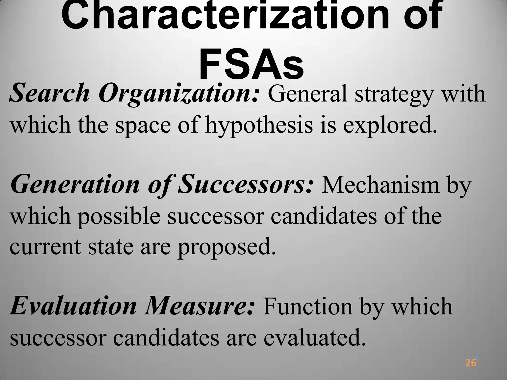 Characterization of
FSAs
Search Organization: General strategy with
which the space of hypothesis is explored.
Generation of Successors: Mechanism by
which possible successor candidates of the
current state are proposed.
Evaluation Measure: Function by which
successor candidates are evaluated.
26
 