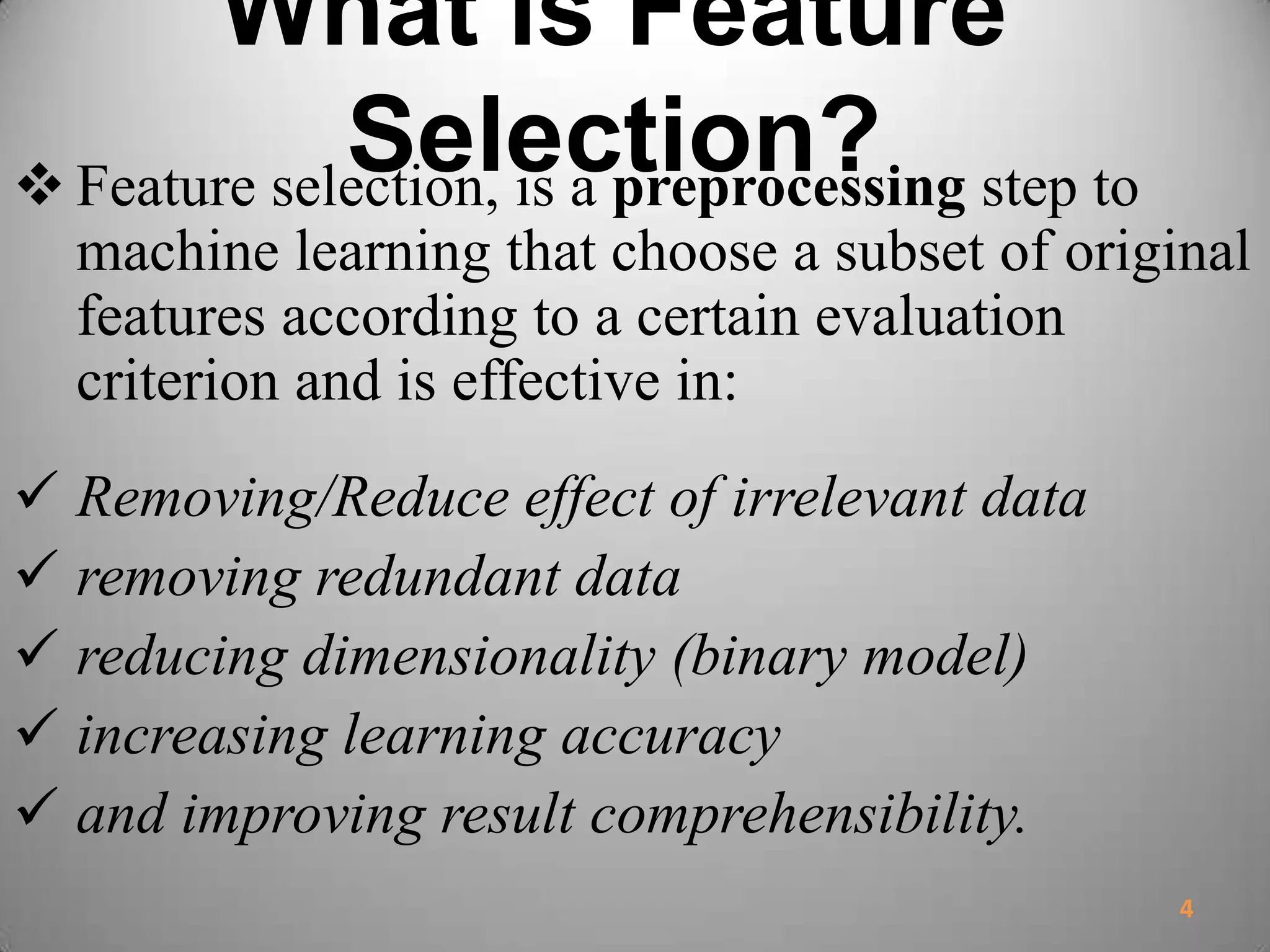 What is Feature
Selection? Feature selection, is a preprocessing step to
machine learning that choose a subset of original
features according to a certain evaluation
criterion and is effective in:
 Removing/Reduce effect of irrelevant data
 removing redundant data
 reducing dimensionality (binary model)
 increasing learning accuracy
 and improving result comprehensibility.
4
 