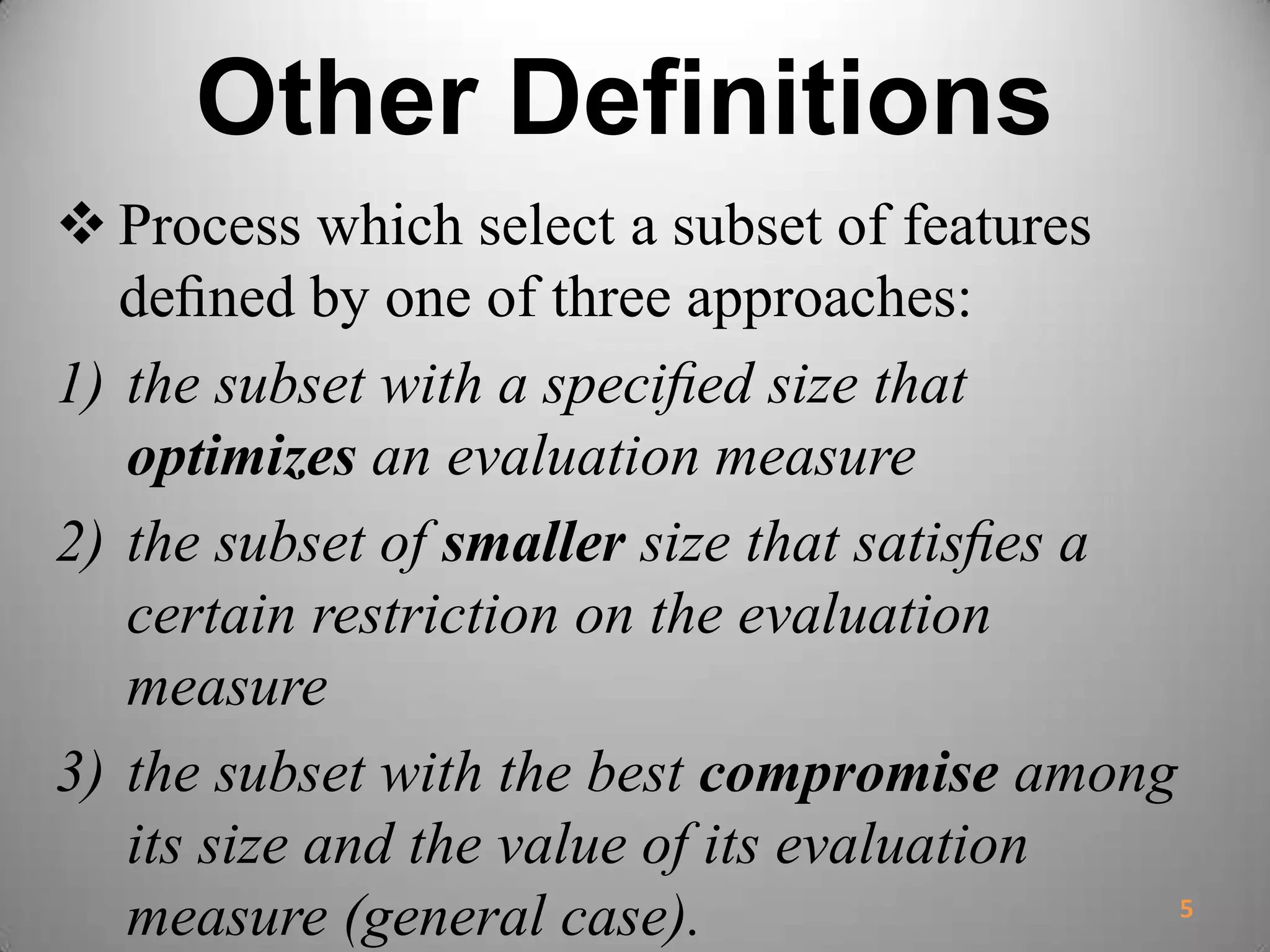 Other Definitions
 Process which select a subset of features
deﬁned by one of three approaches:
1) the subset with a speciﬁed size that
optimizes an evaluation measure
2) the subset of smaller size that satisﬁes a
certain restriction on the evaluation
measure
3) the subset with the best compromise among
its size and the value of its evaluation
measure (general case). 5
 