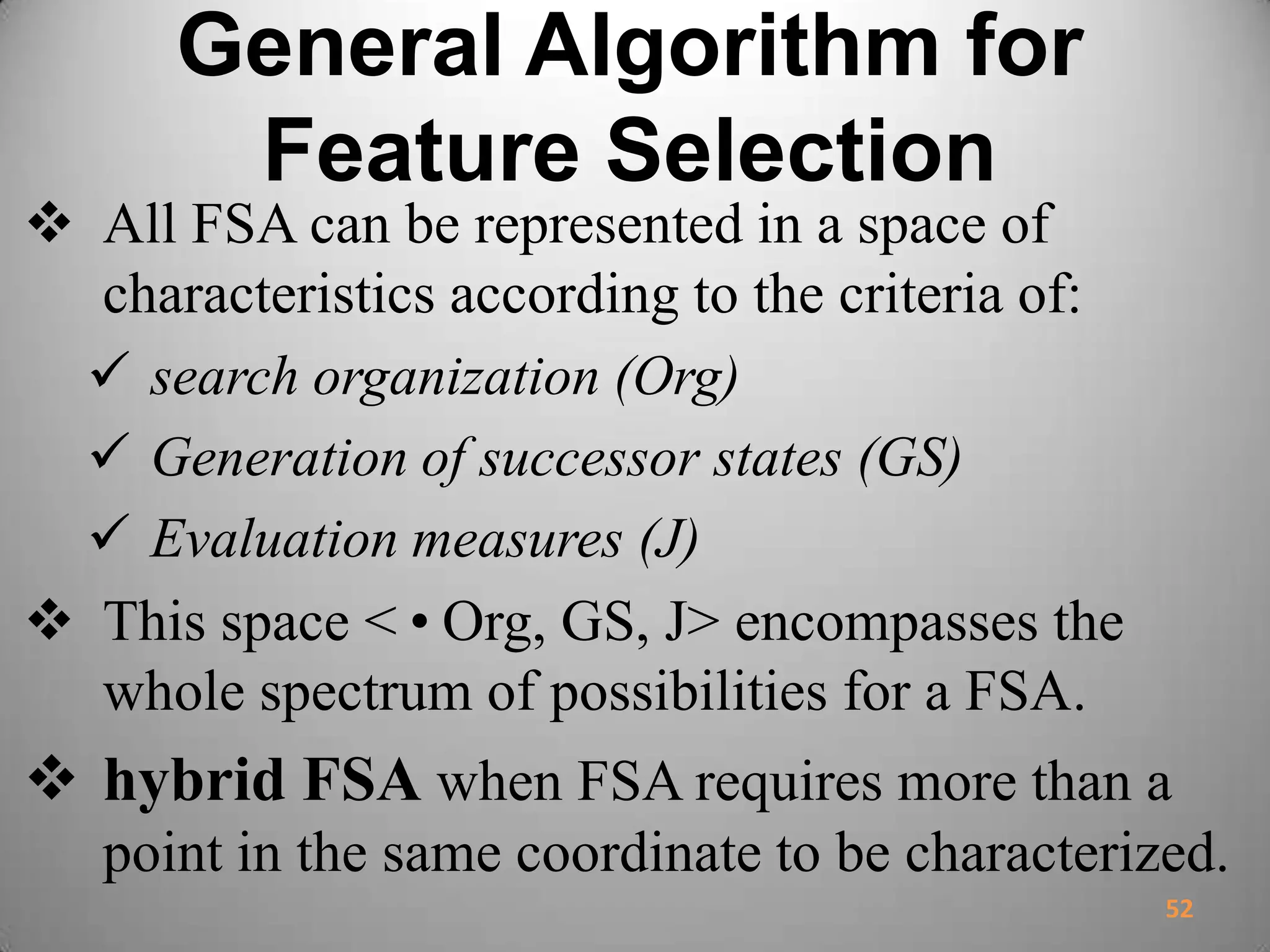 General Algorithm for
Feature Selection
 All FSA can be represented in a space of
characteristics according to the criteria of:
 search organization (Org)
 Generation of successor states (GS)
 Evaluation measures (J)
 This space <•Org, GS, J> encompasses the
whole spectrum of possibilities for a FSA.
 hybrid FSA when FSA requires more than a
point in the same coordinate to be characterized.
52
 