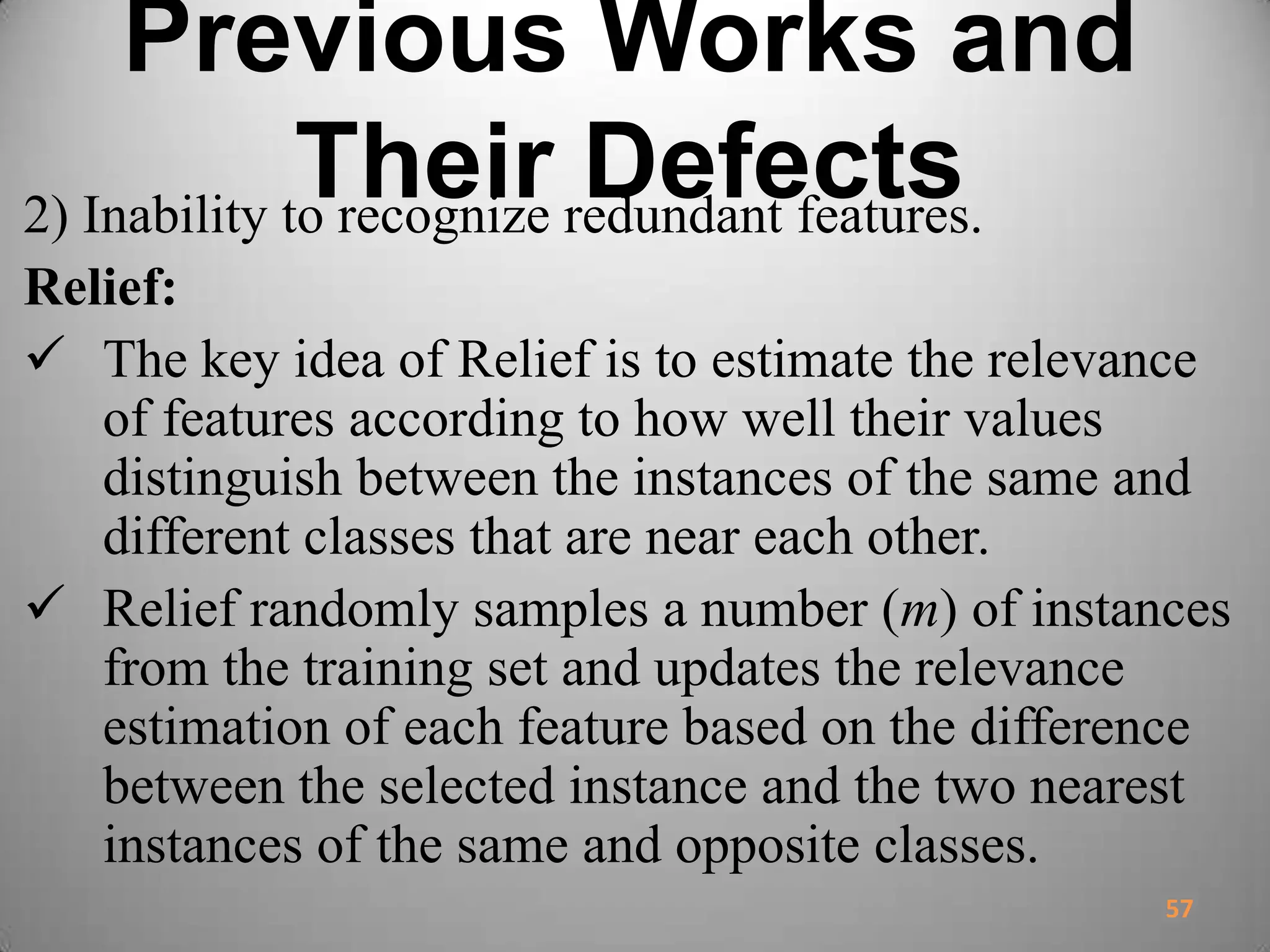 Previous Works and
Their Defects2) Inability to recognize redundant features.
Relief:
 The key idea of Relief is to estimate the relevance
of features according to how well their values
distinguish between the instances of the same and
different classes that are near each other.
 Relief randomly samples a number (m) of instances
from the training set and updates the relevance
estimation of each feature based on the difference
between the selected instance and the two nearest
instances of the same and opposite classes.
57
 