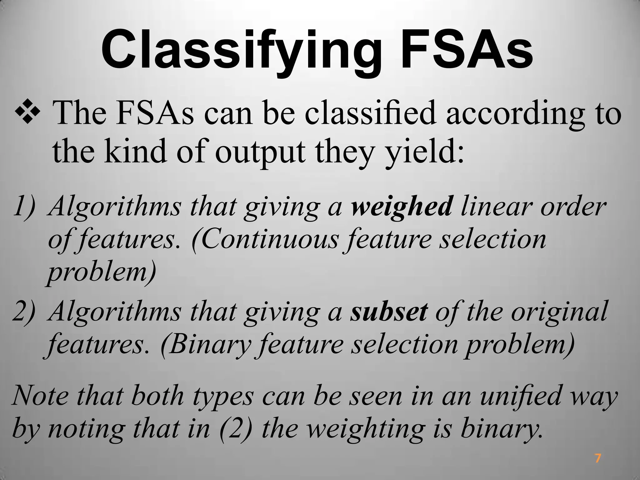 Classifying FSAs
 The FSAs can be classiﬁed according to
the kind of output they yield:
1) Algorithms that giving a weighed linear order
of features. (Continuous feature selection
problem)
2) Algorithms that giving a subset of the original
features. (Binary feature selection problem)
Note that both types can be seen in an uniﬁed way
by noting that in (2) the weighting is binary.
7
 