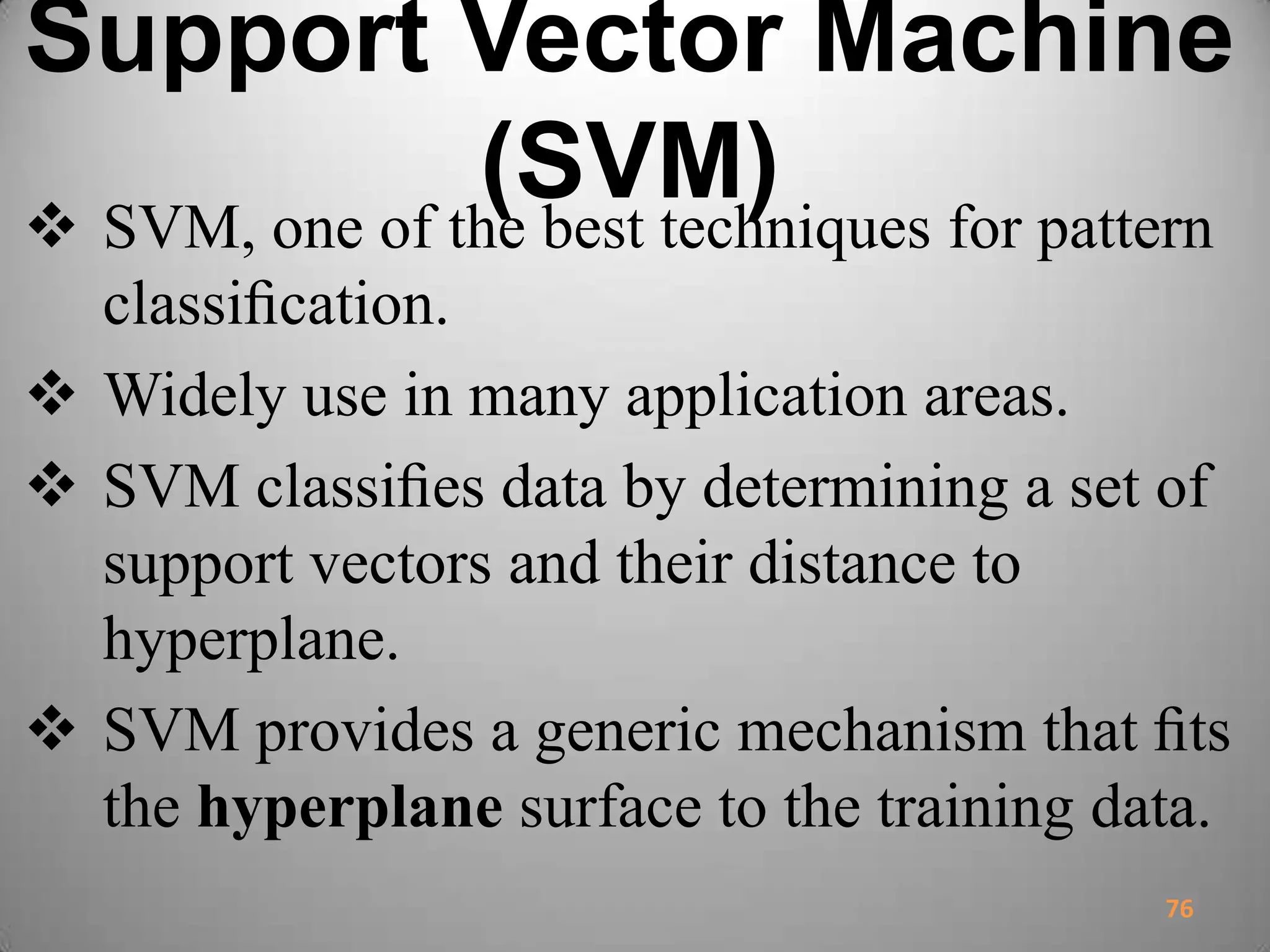 Support Vector Machine
(SVM) SVM, one of the best techniques for pattern
classiﬁcation.
 Widely use in many application areas.
 SVM classiﬁes data by determining a set of
support vectors and their distance to
hyperplane.
 SVM provides a generic mechanism that ﬁts
the hyperplane surface to the training data.
76
 