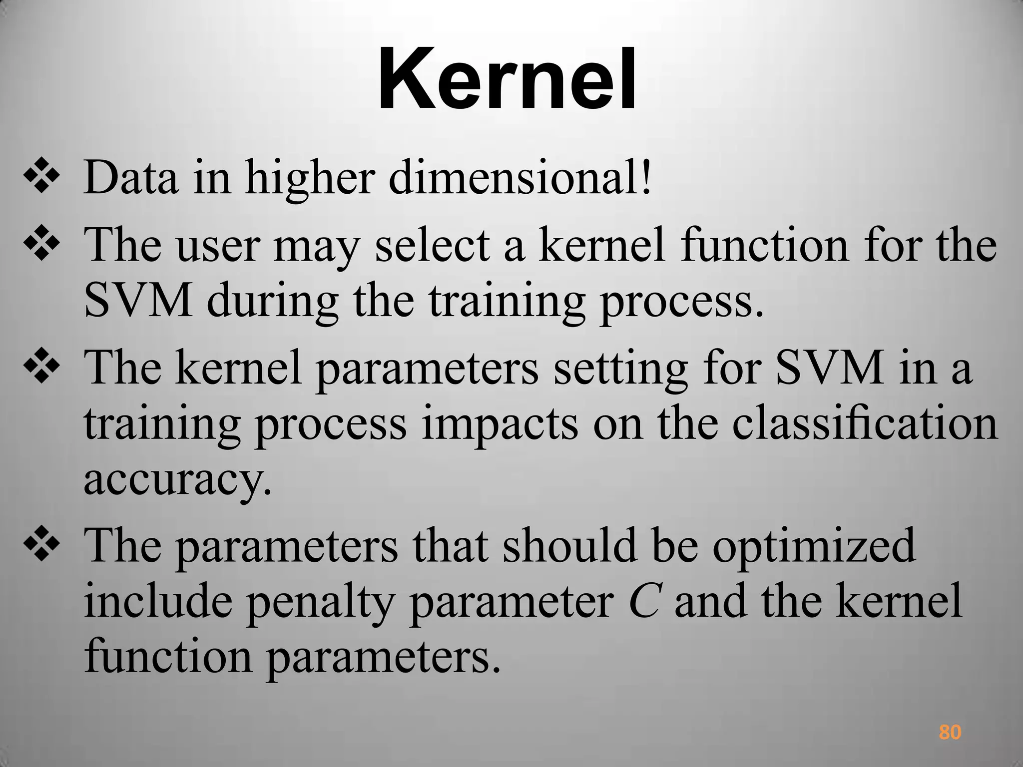 Kernel
 Data in higher dimensional!
 The user may select a kernel function for the
SVM during the training process.
 The kernel parameters setting for SVM in a
training process impacts on the classiﬁcation
accuracy.
 The parameters that should be optimized
include penalty parameter C and the kernel
function parameters.
80
 