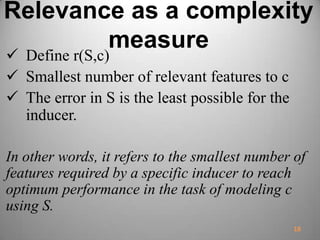 Relevance as a complexity
measure
 Define r(S,c)
 Smallest number of relevant features to c
 The error in S is the least possible for the
inducer.
In other words, it refers to the smallest number of
features required by a specific inducer to reach
optimum performance in the task of modeling c
using S.
18
 